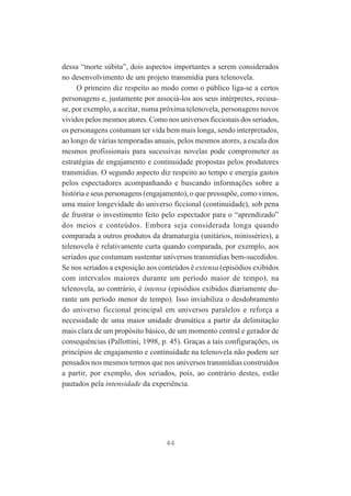 dessa “morte súbita”, dois aspectos importantes a serem considerados
no desenvolvimento de um projeto transmídia para telenovela.
O primeiro diz respeito ao modo como o público liga-se a certos
personagens e, justamente por associá-los aos seus intérpretes, recusase, por exemplo, a aceitar, numa próxima telenovela, personagens novos
vividos pelos mesmos atores. Como nos universos ficcionais dos seriados,
os personagens costumam ter vida bem mais longa, sendo interpretados,
ao longo de várias temporadas anuais, pelos mesmos atores, a escala dos
mesmos profissionais para sucessivas novelas pode comprometer as
estratégias de engajamento e continuidade propostas pelos produtores
transmídias. O segundo aspecto diz respeito ao tempo e energia gastos
pelos espectadores acompanhando e buscando informações sobre a
história e seus personagens (engajamento), o que pressupõe, como vimos,
uma maior longevidade do universo ficcional (continuidade), sob pena
de frustrar o investimento feito pelo espectador para o “aprendizado”
dos meios e conteúdos. Embora seja considerada longa quando
comparada a outros produtos da dramaturgia (unitários, minisséries), a
telenovela é relativamente curta quando comparada, por exemplo, aos
seriados que costumam sustentar universos transmídias bem-sucedidos.
Se nos seriados a exposição aos conteúdos é extensa (episódios exibidos
com intervalos maiores durante um período maior de tempo), na
telenovela, ao contrário, é intensa (episódios exibidos diariamente durante um período menor de tempo). Isso inviabiliza o desdobramento
do universo ficcional principal em universos paralelos e reforça a
necessidade de uma maior unidade dramática a partir da delimitação
mais clara de um propósito básico, de um momento central e gerador de
consequências (Pallottini, 1998, p. 45). Graças a tais configurações, os
princípios de engajamento e continuidade na telenovela não podem ser
pensados nos mesmos termos que nos universos transmídias construídos
a partir, por exemplo, dos seriados, pois, ao contrário destes, estão
pautados pela intensidade da experiência.

44

 