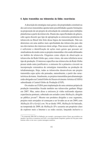 4. Ações transmídias nas telenovelas da Globo: recorrências
A descrição de estratégias mais gerais e de propriedades constitutivas
dos universos transmídias aponta tanto possibilidades quanto limitações
na proposição de um projeto de articulação de conteúdos para múltiplas
plataformas a partir da telenovela. Diante das especificidades do gênero,
cabe agora discutir que tipo de apropriação as emissoras produtoras de
telenovela no Brasil têm feito dessa lógica da transmidiação. Não nos
deteremos em uma análise mais aprofundada das telenovelas para não
nos desviarmos dos interesses deste artigo. Para nossos objetivos, aqui,
é suficiente a identificação de ações mais gerais que possam ser
sinalizadoras do modo como os projetos transmídias vêm sendo delineados
no âmbito da telenovela. Elegemos como objeto de observação as
telenovelas da Rede Globo que, como vimos, são uma referência nesse
tipo de produção. O interesse específico nas telenovelas da Rede Globo
possui ainda outra justificativa: a emissora foi a primeira a investir na
incorporação sistemática de estratégias transmídias na produção de
teledramaturgia. Hoje, todas as telenovelas desenvolvem um projeto
transmídia cujas ações são pensadas, naturalmente, a partir das características da trama. Atualmente, os projetos transmídias para dramaturgia
estão abrigados na Central Globo de Desenvolvimento Artístico (CGDA)
subordinada à Central Globo de Produção (CGP).
Os estudos na CGDA para implantação de uma estrutura própria de
produção transmídias focada também nas telenovelas ganham fôlego
em 2007. Mas, antes disso a emissora já vinha realizando algumas
experiências pontuais, sobretudo em seriados como Malhação, dirigido
ao público jovem20. Mesmo nos produtos dirigidos a esse segmento,
projetos mais arrojados só começam a ser levados ao ar em 2009, com
Malhação ID e Ger@l.com. No ar desde 1995, Malhação foi batizado,
na temporada de 2009, de Malhação ID e assumiu um propósito claro
de explorar mais a Internet e as redes sociais, lançando inclusive a
20

Na temporada 2006-2007 de Malhação, por exemplo, a personagem mística Chiara, que acreditava em
duendes e que dizia se comunicar com Zech, o seu amigo-duende imaginário, ganhou um blog para contar
histórias sobre os tais seres e postar mensagens esotéricas.

45

 