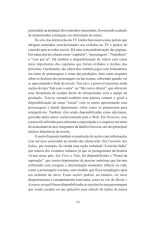 praticidade na produção dos conteúdos transmídias, favorecendo a adoção
de determinadas estratégias em detrimento de outras.
Os sites das telenovelas da TV Globo funcionam como portais que
abrigam conteúdos correlacionados aos exibidos na TV e pontos de
conexão para as redes sociais. Há uma certa padronização das páginas.
Em todas elas há colunas como “capítulos”, “personagens”, “bastidores”
e “vem por aí”. Há também a disponibilização de vídeos com cenas
mais importantes dos capítulos que foram exibidos e trechos dos
próximos. Geralmente, são oferecidos também jogos com brincadeiras
em torno de personagens e cenas das produções, bem como enquetes
sobre os destinos dos personagens ou das tramas, sobretudo quando vai
se aproximando o final da novela. Nos sites, é possível encontrar ainda
seções do tipo “fale com o autor” ou “fale com o diretor”, que oferecem
uma ferramenta de contato direto do telespectador com a equipe de
produção. Tem-se tornado também uma prática comum e geral a
disponibilização de cenas “extras” com os atores apresentando seus
personagens e dando depoimento sobre como se prepararam para
interpretá-los. Também vêm sendo disponibilizadas cenas adicionais,
gravadas pelos atores exclusivamente para a Web. Em Passíone, esse
recurso foi utilizado para alimentar a especulação e o suspense em torno
do assassinato de dois integrantes da família Gouveia, um dos principais
núcleos dramáticos da novela.
É muito frequente também a construção de seções com informações
e/ou serviços associados ao enredo das telenovelas. Em Caminho das
Índias, por exemplo, foi criada uma seção intitulada “Conexão Índia”
que tratava dos costumes indianos já que os protagonistas da história
viviam nesse país. Em Viver a Vida, foi disponibilizado o “Portal da
superação”, que reunia depoimentos de pessoas anônimas que haviam
enfrentado com coragem e determinação momentos difíceis na vida,
como a personagem Luciana, uma modelo que ficou tetraplégica após
um acidente de carro. Essas seções podem, no entanto, ser mais
despretensiosas e constantemente renovadas, como no site de Morde e
Assopra, no qual foram disponibilizadas as receitas de uma personagem
que vende cocadas ou um aplicativo para cálculo do índice de massa

48

 