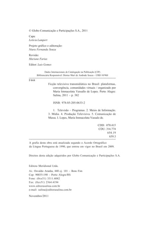 © Globo Comunicação e Participações S.A., 2011
Capa:
Letícia Lampert
Projeto gráfico e editoração:
Niura Fernanda Souza
Revisão:
Mariane Farias
Editor: Luis Gomes
Dados Internacionais de Catalogação na Publicação (CIP)
Bibliotecária Responsável: Denise Mari de Andrade Souza – CRB 10/960

F444
Ficção televisiva transmidiática no Brasil: plataformas,
convergência, comunidades virtuais / organizado por
Maria Immacolata Vassallo de Lopes. Porto Alegre:
Sulina, 2011 – p. 382
ISNB: 978-85-205-0633-2
1. Televisão – Programas. 2. Meios de Informação.
3. Mídia. 4. Produção Televisiva. 5. Comunicação de
Massa. I. Lopes, Maria Immacolata Vassalo de.
CDD: 070.415
CDU: 316.774
654.19
659.3
A grafia desta obra está atualizada segundo o Acordo Ortográfico
da Língua Portuguesa de 1990, que entrou em vigor no Brasil em 2009.
Direitos desta edição adquiridos por Globo Comunicação e Participações S.A.

Editora Meridional Ltda.
Av. Osvaldo Aranha, 440 cj. 101 – Bom Fim
Cep: 90035-190 – Porto Alegre/RS
Fone: (0xx51) 3311.4082
Fax: (0xx51) 2364.4194
www.editorasulina.com.br
e-mail: sulina@editorasulina.com.br

Novembro/2011

 