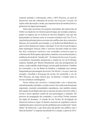 corporal atrelado a informações sobre o SPA Preciosa, no qual de
desenvolve uma das subtramas da novela. Em Insensato Coração, há
seções sobre decoração e moda, que repassam dicas do mundo fashion e
glamoroso de alguns personagens.
Outra ação recorrente nos projetos transmídias das telenovelas da
Globo é a criação de sites fictícios para divulgar, por exemplo, empresas,
grupos ou lugares que só existem no universo diegético, mas que são
apresentados na Internet como se tivessem existência real. Em Ti-ti-ti,
cuja história principal girava em torno do conflito entre dois costureiros
famosos, foi construído, por exemplo, o site da Revista Moda Brasil, na
qual os dois disputavam espaço e prestígio. O site da revista divulgava
tanto reportagens fictícias sobre o universo ficcional criado em torno
dos dois costureiros (inclusive com conteúdos exclusivos para as
coberturas da Web) quanto apresentava matérias com acontecimentos e
tendências de moda do “mundo real”. Na telenovela Insensato Coração,
os produtores transmídias propuseram a criação do site da In Design,
empresa fundada por Marina Drummond, uma das protagonistas da
trama, e onde trabalha André Gurgel, um dos galãs da história. Também
foi construído o site do Barão da Gamboa, a badalada casa noturna
frequentada por personagens da novela. Em Morde e Assopra, mais um
exemplo: vinculado à homepage da novela, foi construído o site do
SPA Preciosa, um lugar fictício que, na Internet, é tratado como se
tivesse existência extradiegética.
Nesse esforço por envolver o telespectador com a telenovela,
retroalimentando conteúdos, as redes sociais vêm sendo uma ferramenta
importante, reunindo comunidades espontâneas, mas também criados
pela equipe de produção para que as pessoas possam conversar sobre a
novela e trocar opiniões a partir de seus personagens e situações. No
processo de propagação dos conteúdos, o microblog Twitter assumiu
um papel de destaque. A criação de um Twitter de divulgação da
telenovela tornou-se regra. O número crescente de seguidores colocou
rapidamente para a emissora um dos problemas provocados pela “morte
súbita” da telenovela: o que fazer para não perder esse público com o
final da história? A resposta encontrada foi a criação, a partir de 2011,

49

 