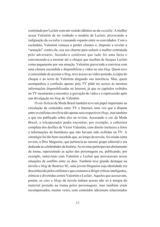contratada por Leclair com um vestido idêntico ao da socialite. A mulher
acusa Valentim de ter roubado o modelo de Leclair, provocando a
indignação da socialite e causando espanto entre os convidados. Com o
escândalo, Valentim começa a perder clientes e, disposto a revelar a
“armação” contra ele, usa seu charme para seduzir a mulher contratada
pelo adversário, fazendo-a confessar que tudo foi uma farsa e
convencendo-a a mostrar até o cheque que recebeu de Jacques Leclair
como pagamento por sua atuação. Valentim grava toda a conversa com
uma câmera escondida e disponibiliza o vídeo no seu blog. Quem teve
a curiosidade de acessar o blog, teve acesso ao vídeo postado, à cópia do
cheque e ao texto de Valentim alegando sua inocência. Mas, quem
acompanhou a confusão apenas pela TV pôde ter acesso às mesmas
informações disponibilizadas na Internet, já que os capítulos exibidos
na TV mostraram o encontro, a gravação do vídeo e a repercussão após
sua divulgação no blog de Valentim.
O site fictício da Moda Brasil também teve um papel importante na
circulação de conteúdos entre TV e Internet, uma vez que a disputa
entre os estilistas envolvia não apenas seus respectivos blogs, mas também
o que era publicado sobre eles na revista. Acessando o site da Moda
Brasil, o telespectador podia encontrar, por exemplo, a cobertura
completa dos desfiles de Victor Valentim, com direito inclusive a fotos
e informações de bastidores que não haviam sido exibidas na TV. A
estratégia foi tão bem-sucedida que, ao longo da novela, foi criada outra
revista, a Drix Magazine, que pertencia ao mesmo grupo editorial e era
dedicada às celebridades da história. As revistas participavam diretamente
da trama, repercutindo as ações dos personagens ou, publicando, por
exemplo, entrevistas com Valentim e Leclair que provocavam novas
situações de conflito entre os dois. Também teve grande destaque na
novela o blog de Beatrice M., uma jovem blogueira cuja identidade era
desconhecida pelos estilistas e que costumava dirigir críticas inteligentes,
irônicas e divertidas contra Valentim e Leclair. Aqueles que acessavam,
porém, os sites e blogs da novela tinham acesso não só à íntegra do
material postado na trama pelos personagens, mas também eram
recompensados, muitas vezes, com conteúdos adicionais relacionados

52

 