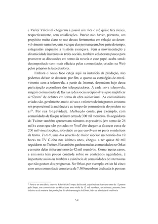 e Victor Valentim chegaram a passar um mês e até quase três meses,
respectivamente, sem atualizações. Parece não haver, portanto, um
propósito muito claro no uso dessas ferramentas em relação ao desenvolvimento narrativo, uma vez que elas permanecem, boa parte do tempo,
estagnadas enquanto a história avançava. Sem a movimentação e
dinamicidade inerentes às redes sociais, também colaboram pouco para
promover as discussões em torno da novela e esse papel acaba sendo
desempenhado com mais eficácia pelas comunidades criadas na Web
pelos próprios telespectadores.
Embora o nosso foco esteja aqui na instância da produção, não
podemos deixar de destacar, por fim, o quanto as estratégias de envolvimento com a telenovela, a partir da Internet, dependem hoje dessa
participação espontânea dos telespectadores. A cada nova telenovela,
surgem comunidades de fãs nas redes sociais responsáveis por amplificar
o “fórum” de debates em torno da obra audiovisual. As comunidades
criadas são, geralmente, muito ativas e o número de integrantes costuma
ser proporcional à audiência e ao tempo de permanência do produto no
ar 26. Por sua longevidade, Malhação conta, por exemplo, com
comunidades de fãs que reúnem cerca de 300 mil membros. Os seguidores
do Twitter também apresentam números expressivos (em torno de 26
mil) e cenas que são postadas no YouTube chegam a alcançar cerca de
200 mil visualizações, sobretudo as que envolvem os pares românticos
da trama. Ti-ti-ti, uma das novelas de maior sucesso no horário das 19
horas na TV Globo nos últimos anos, chegou a ter quase 60 mil
seguidores no Twitter. Ela também ganhou muitas comunidades no Orkut
e a maior delas tinha em torno de 42 mil membros. Como, nestes casos,
a emissora tem pouco controle sobre os conteúdos agendados, é
importante assinalar também a existência de comunidades de internautas
que não gostam dos programas. No Orkut, por exemplo, existe há cinco
anos uma comunidade com cerca de 7.500 membros dedicada às pessoas

26
Para se ter uma ideia, a novela Ribeirão do Tempo, da Record, cujos índices ficam em torno de 12 pontos
pelo Ibope, tem comunidades no Orkut com uma média de 12 mil membros, um número, portanto, bem
inferior ao da maioria das produções de teledramaturgia da Globo, líder de absoluta de audiência.

54

 