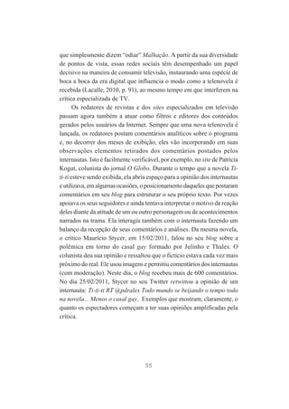 que simplesmente dizem “odiar” Malhação. A partir da sua diversidade
de pontos de vista, essas redes sociais têm desempenhado um papel
decisivo na maneira de consumir televisão, instaurando uma espécie de
boca a boca da era digital que influencia o modo como a telenovela é
recebida (Lacalle, 2010, p. 91), ao mesmo tempo em que interferem na
crítica especializada de TV.
Os redatores de revistas e dos sites especializados em televisão
passam agora também a atuar como filtros e editores dos conteúdos
gerados pelos usuários da Internet. Sempre que uma nova telenovela é
lançada, os redatores postam comentários analíticos sobre o programa
e, no decorrer dos meses de exibição, eles vão incorporando em suas
observações elementos retirados dos comentários postados pelos
internautas. Isto é facilmente verificável, por exemplo, no site de Patrícia
Kogut, colunista do jornal O Globo. Durante o tempo que a novela Titi-ti esteve sendo exibida, ela abria espaço para a opinião dos internautas
e utilizava, em algumas ocasiões, o posicionamento daqueles que postaram
comentários em seu blog para estruturar o seu próprio texto. Por vezes
apoiava os seus seguidores e ainda tentava interpretar o motivo da reação
deles diante da atitude de um ou outro personagem ou de acontecimentos
narrados na trama. Ela interagia também com o internauta fazendo um
balanço da recepção de seus comentários e análises. Da mesma novela,
o crítico Maurício Stycer, em 15/02/2011, falou no seu blog sobre a
polêmica em torno do casal gay formado por Julinho e Thales. O
colunista deu sua opinião e ressaltou que o fictício estava cada vez mais
próximo do real. Ele usou imagens e permitiu comentários dos internautas
(com moderação). Neste dia, o blog recebeu mais de 600 comentários.
No dia 25/02/2011, Stycer no seu Twitter retwittou a opinião de um
internauta: Ti-ti-ti RT @pdralex Todo mundo se beijando o tempo todo
na novela... Menos o casal gay. Exemplos que mostram, claramente, o
quanto os espectadores começam a ter suas opiniões amplificadas pela
crítica.

55

 