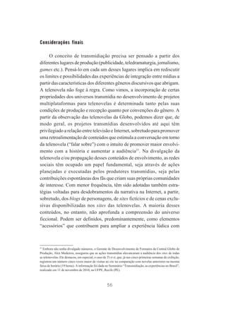 Considerações finais
O conceito de transmidiação precisa ser pensado a partir dos
diferentes lugares de produção (publicidade, teledramaturgia, jornalismo,
games etc.). Pensá-lo em cada um desses lugares implica em rediscutir
os limites e possibilidades das experiências de integração entre mídias a
partir das características dos diferentes gêneros discursivos que abrigam.
A telenovela não foge à regra. Como vimos, a incorporação de certas
propriedades dos universos transmídia no desenvolvimento de projetos
multiplataformas para telenovelas é determinada tanto pelas suas
condições de produção e recepção quanto por convenções do gênero. A
partir da observação das telenovelas da Globo, podemos dizer que, de
modo geral, os projetos transmídias desenvolvidos até aqui têm
privilegiado a relação entre televisão e Internet, sobretudo para promover
uma retroalimentação de conteúdos que estimula a conversação em torno
da telenovela (“falar sobre”) com o intuito de promover maior envolvimento com a história e aumentar a audiência27. Na divulgação da
telenovela e/ou propagação desses conteúdos de envolvimento, as redes
sociais têm ocupado um papel fundamental, seja através de ações
planejadas e executadas pelos produtores transmídias, seja pelas
contribuições espontâneas dos fãs que criam suas próprias comunidades
de interesse. Com menor frequência, têm sido adotadas também estratégias voltadas para desdobramentos da narrativa na Internet, a partir,
sobretudo, dos blogs de personagens, de sites fictícios e de cenas exclusivas disponibilizadas nos sites das telenovelas. A maioria desses
conteúdos, no entanto, não aprofunda a compreensão do universo
ficcional. Podem ser definidos, predominantemente, como elementos
“acessórios” que contribuem para ampliar a experiência lúdica com

27
Embora não tenha divulgado números, o Gerente de Desenvolvimento de Formatos da Central Globo de
Produção, Alex Medeiros, assegurou que as ações transmídias alavancaram a audiência dos sites de todas
as telenovelas. Ele destacou, em especial, o caso de Ti-ti-ti, que, já nas cinco primeiras semanas de exibição,
registrou um número cinco vezes maior de visitas ao site na comparação com novelas anteriores na mesma
faixa de horário (19 horas). A informação foi dada no Seminário “Transmidiação, as experiências no Brasil”,
realizado em 11 de novembro de 2010, na UFPE, Recife (PE).

56

 