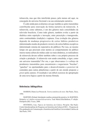 telenovela, mas que têm interferido pouco, pelo menos até aqui, na
concepção do universo ficcional e na sua estruturação narrativa.
É cedo ainda para avaliarmos em que medida as ações transmídias
contribuirão para renovação da forma narrativa da telenovela. A
telenovela, como sabemos, é um dos gêneros mais consolidados da
televisão brasileira. Como todo gênero, também evolui a partir da
dialética entre repetição e inovação, entre prescrição e transgressão,
entre continuidades (tradição) e rupturas. Essa evolução dos gêneros
depende da mudança progressiva de certos hábitos produtivos
(determinados modos de produzir o texto) e de certos hábitos receptivos
(determinado sistema de expectativa do público). Por isso, ao mesmo
tempo em que precisam estar atentos ao comportamento do público
imerso numa cultura de mídias cada vez mais dinâmica, os realizadores
de telenovela devem refletir também sobre o seu próprio processo de
criação e produção. A telenovela vem sendo concebida, a rigor, como
um universo transmídia? Por ora, o que observamos é o esforço de
produtores transmídias para encontrarem e negociarem “brechas”,
“ganchos” ou oportunidades para o desenvolvimento a posteriori de
conteúdos para outras plataformas a partir de um enredo proposto a
priori pelos autores. O resultado é um difícil exercício de apropriação
de uma nova lógica a partir da mesma fórmula.

Referências bibliográficas
BARROS, Diana Luz Pessoa de. Teoria semiótica do texto. São Paulo, Ática,
1994.
BARTHES, Roland. Introdução à análise estrutural da narrativa. In: BARTHES,
Roland et. al. Análise estrutural da narrativa. Trad. Maria Zélia Barbosa, 5ª. edição.
Petrópolis (RJ): Vozes, 2008.
BYSTRINA, Ivan. Tópicos de Semiótica da Cultura. Pré-print. São Paulo:
Centro Interdisciplinar de Pesquisas em Semiótica da Cultura (CISC) – Programa de
Pós-graduação em Comunicação e Semiótica da Pontifícia Universidade Católica de
São Paulo, 1995.

57

 