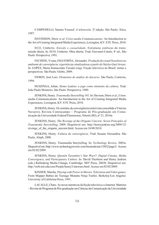 CAMPEDELLI, Samira Youssef. A telenovela. 2ª edição. São Paulo: Ática,
1987.
DAVIDSON, Drew et al. Cross-media Communications: An Introduction to
the Art of Creating Integrated Media Experiences, Lexington, KY: ETC Press, 2010.
ECO, Umberto. Enredo e casualidade. Estruturas estéticas da transmissão direta. In: ECO, Umberto. Obra aberta. Trad. Giovanni Cutolo, 8a ed., São
Paulo: Perspectiva, 1991.
FECHINE, Yvana; FIGUEIRÔA, Alexandre. Produção ficcional brasileira no
ambiente de convergência: experiências sinalizadoras a partir do Núcleo Guel Arraes.
In: LOPES, Maria Immacolata Vassalo (org). Ficção televisiva no Brasil: temas e
perspectivas. São Paulo: Globo, 2009.
FIORIN, José Luiz. Elementos de análise do discurso. São Paulo, Contexto,
1994.
HUIZINGA, Johan. Homo Ludens: o jogo como elemento da cultura. Trad.
João Paulo Monteiro. São Paulo: Perspectiva, 1980.
JENKINS, Henry. Transmedia Storytelling 101. In: Davison, Drew et al., Crossmedia Communications: An Introduction to the Art of Creating Integrated Media
Experiences, Lexington, KY: ETC Press, 2010.
JENKINS, Henry. Os sentidos da convergência (entrevista concedida a Vinicius
Navarro). Revista Contracampo – Programa de Pós-graduação em Comunicação da Universidade Federal Fluminense, Niterói (RJ), nº 21, 2010a.
JENKINS, Henry. The Revenge of the Origami Unicorn: Seven Principles of
Transmedia Storytelling, 2009. Disponível em: http://henryjenkins.org/2009/12/
revenge_of_the_origami_unicorn.html. Acesso em 16/08/2010.
JENKINS, Henry. Cultura da convergência. Trad. Susana Alexandria. São
Paulo, Aleph, 2008.
JENKINS, Henry. Transmedia Storytelling. In: Technology Review, 2003a.
Disponível em: http://www.technologyreview.com/biomedicine/13052/page3/. Acesso
em 02/02/2009.
JENKINS, Henry. Quentin Tarantino’s Star Wars?: Digital Cinema, Media
Convergence, and Participatory Culture. In: David Thorburn and Henry Jenkins
(eds.) Rethinking Media Change, Cambridge: MIT Press, 2003b. Disponível em:
http://web.mit.edu/cms/People/henry3/starwars.html. Acesso em 02/02/2009.
KINDER, Marsha. Playing with Power in Movies, Television and Video games.
From Muppet Babies do Teenage Mutante Ninja Turtles. Berkeley/Los Angeles:
University of California Press, 1991.
LACALLE, Charo. As novas narrativas da ficção televisiva e a Internet. Matrizes
– Revista do Programa de Pós-graduação em Ciências da Comunicação da Universidade

58

 