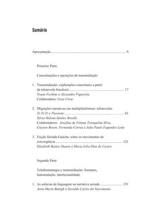Sumário

Apresentação ...................................................................................... 9

Primeira Parte
Conceituações e operações de transmidiação
1. Transmidiação: explorações conceituais a partir
da telenovela brasileira ............................................................... 17
Yvana Fechine e Alexandre Figueirôa
Colaboradora: Lívia Cirne
2. Migrações narrativas em multiplataformas: telenovelas
Ti-Ti-Ti e Passione ..................................................................... 61
Silvia Helena Simões Borelli,
Colaboradores: Josefina de Fátima Tranquilim Silva,
Cleyton Boson, Fernanda Correa e João Paulo Fagundes Ledo
3. Ficção Seriada Gaúcha: sobre os movimentos de
convergência ............................................................................. 121
Elizabeth Bastos Duarte e Maria Lília Dias de Castro

Segunda Parte
Teledramaturgia e transmidiação: formatos,
transmutação, intertextualidade
1. As astúcias da linguagem na narrativa seriada ......................... 151
Anna Maria Balogh e Geraldo Carlos do Nascimento

 