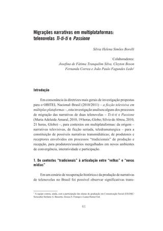 Migrações narrativas em multiplataformas:
telenovelas Ti-ti-ti e Passione
Silvia Helena Simões Borelli
Colaboradores:
Josefina de Fátima Tranquilim Silva, Cleyton Boson
Fernanda Correa e João Paulo Fagundes Ledo1

Introdução
Em consonância às diretrizes mais gerais de investigação propostas
para o OBITEL Nacional–Brasil (2010/2011) – a ficção televisiva em
múltiplas plataformas –, esta investigação analisou alguns dos processos
de migração das narrativas de duas telenovelas – Ti-ti-ti e Passione
(Maria Adelaide Amaral, 2010, 19 horas, Globo; Silvio de Abreu, 2010,
21 horas, Globo) –, para contextos em multiplataformas: da origem –
narrativas televisivas, de ficção seriada, teledramaturgica – para a
constituição de possíveis narrativas transmidiáticas; de produtores e
receptores envolvidos em processos “tradicionais” de produção e
recepção, para produtores/usuários mergulhados em novos ambientes
de convergência, interatividade e participação.

1. De contextos “tradicionais” à articulação entre “velhas” e “novas
mídias”
Em um cenário de recuperação histórica e da produção de narrativas
de telenovelas no Brasil foi possível observar significativas trans-

1
A equipe contou, ainda, com a participação das alunas de graduação em Comunicação Social (ESAMC/
Sorocaba) Stefanie A. Bassetto, Jéssica S. Franqui e Luana Humer Eid.

61

 