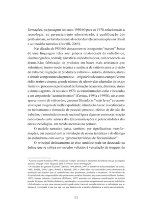 formações, na passagem dos anos 1950/60 para os 1970, relacionadas à
tecnologia, ao gerenciamento administrado, à qualificação dos
profissionais, ao fortalecimento do setor das telecomunicações no Brasil
e ao modelo narrativo (Borelli, 2005).
Nas décadas de 1950/60, destacavam-se os seguintes “marcos”: busca
de uma linguagem televisual própria (distanciada da radiofônica,
cinematográfica, teatral); narrativas melodramáticas, com tendência ao
dramalhão; fabricação de produtos em bases mais artesanais que
industriais; improvisação técnica e ausência de critérios para a divisão
do trabalho; migração de produtores culturais – autores, diretores, atores
e demais componentes do processo – originários de outros campos2 como
rádio, teatro e cinema; grande número de telenovelas adaptadas de textos
literários; processo experimental de formação de autores, diretores, atores
e demais agentes. Já nos anos 1970, as transformações estão vinculadas
a um conjunto de “acontecimentos” (Certeau, 1994a e 1994b), tais como:
aparecimento do videoteipe; câmaras/filmadoras “mais leves” e responsáveis por imagens de melhor qualidade; introdução da cor; investimentos
no treinamento e formação de pessoal; processo efetivo de divisão do
trabalho; transmissão em rede nacional (para algumas emissoras) e ação
concatenada entre setores das telecomunicações e potencialidades das
novas tecnologias, em rápida ascensão no período.
O modelo narrativo passa, também, por significativas transformações, em especial com a introdução de novas temáticas e do diálogo
do melodrama com outros “gêneros/territórios de ficcionalidade”3.
O principal deslocamento de eixo temático pode ser detectado na
ênfase que se coloca em enredos voltados à veiculação de imagens da

2

Assume-se com Bourdieu (1988) a noção de “campo” em todos os momentos da reflexão em que a categoria
analítica emergir como adequada para o contexto desta investigação.
3
Os conceitos de “gêneros ficcionais” (Borelli, 1996; Borelli, 1997) e “territórios de ficcionalidade” (Calvino,
1993; Borelli, 2000; Lopes, Borelli e Resende, 2002 e 2006) têm sido concebidos como elementos de
mediação nas relações que se estabelecem entre produtores, produtos e receptores. Os territórios de
ficcionalidade são compreendidos não apenas como modelos literários, mas como matrizes (Martin Barbero,
1997), formas culturais e históricas (Williams, 1997) presentes em inúmeras manifestações da cultura
popular de massa; são fluidos, dinâmicos, entrelaçados, e se encontram em permanente processo de redefinição
e hibridização; ou seja, uma mesma narrativa pode conter traços de variadas matrizes: o melodrama, que se
mistura à comicidade e esta, por sua vez, que dialoga com a narrativa fantástica, e assim sucessivamente.

62

 