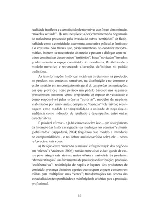 realidade brasileira e a constituição de narrativas que foram denominadas
“novelas verdade”. Há um inequívoco (des)centramento da hegemonia
do melodrama provocado pela invasão de outros “territórios” de ficcionalidade como a comicidade, a aventura, a narrativa policial, o fantástico
e o erotismo. São tramas que, paralelamente ao fio condutor melodramático, inserem-se no contexto do enredo e passam a dialogar com matrizes constitutivas desses outros “territórios”. Essas “novidades” invadem
gradativamente o espaço constituído do melodrama, flexibilizando o
modelo narrativo e provocando alterações definitivas no padrão
tradicional.
As transformações históricas incidiram diretamente na produção,
no produto, nos contextos narrativos, na distribuição e no consumo e
estão inseridas em um contexto mais geral do campo das comunicações,
em que prevalece nesse período um padrão baseado nos seguintes
pressupostos: emissora como proprietária do espaço de veiculação e
como responsável pelas próprias “autorias”; modelos de negócios
viabilizados por anunciantes; compra de “espaços” televisivos; secundagem como medida de temporalidade e unidade de negociação;
audiência como indicador de resultado e desempenho, entre outras
características.
É possível afirmar – e já há consenso sobre isso – que o surgimento
da Internet e das históricas e gradativas mudanças nos cenários “culturais
globalizados” (Appadurai, 2004) fragilizou esse modelo e introduziu
no campo midiático – e no debate analítico/crítico sobre ele – novos
referenciais, tais como:
a) Relação entre “mercado de massa” e fragmentação dos negócios
em “nichos” (Anderson, 2006): tensão entre nicos e hits; queda de custos para atingir tais nichos; maior oferta e variedade de produtos;
“democratização” das ferramentas de produção e distribuição; produção
“colaborativa”; redefinição de papéis e lugares dos produtores de
conteúdo; presença de outros agentes que ocupam espaços e encontram
trilhas para multiplicar suas “vozes”; transformações nas ordens das
espacialidades/temporalidades e redefinição de critérios para a produção
profissional.

63

 