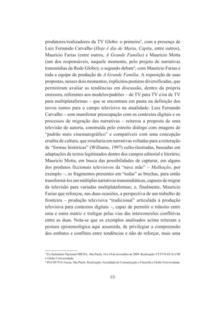 produtores/realizadores da TV Globo: o primeiro5, com a presença de
Luiz Fernando Carvalho (Hoje é dia de Maria, Capitu, entre outros),
Mauricio Farias (entre outros, A Grande Família) e Mauricio Motta
(um dos responsáveis, naquele momento, pelo projeto de narrativas
transmídias da Rede Globo); o segundo debate6, com Mauricio Farias e
toda a equipe de produção de A Grande Família. A exposição de suas
propostas, nesses dois momentos, explicitou posturas diversificadas, que
permitiram avaliar as tendências em discussão, dentro da própria
emissora, referentes aos modelos/padrões – de TV para TV e/ou de TV
para multiplataformas – que se encontram em pauta na definição dos
novos rumos para o campo televisivo na atualidade: Luiz Fernando
Carvalho – sem manifestar preocupação com os contextos digitais e os
processos de migração das narrativas – reiterou a proposta de uma
televisão de autoria, construída pelo estreito diálogo com imagens de
“padrão mais cinematográfico” e compatíveis com uma concepção
erudita de cultura, que resultaria em narrativas voltadas para a reiteração
de “formas históricas” (Williams, 1997) culto-ilustradas, baseadas em
adaptações de textos legitimados dentro dos campos editorial e literário;
Mauricio Motta, em busca das possibilidades de capturar, em alguns
dos produtos ficcionais televisivos da “nave mãe” – Malhação, por
exemplo –, os fragmentos presentes em “todas” as brechas, para então
transformá-los em múltiplas narrativas transmidiáticas, capazes de migrar
da televisão para variadas multiplataformas; e, finalmente, Mauricio
Farias que reforçou, nas duas ocasiões, a perspectiva de um trabalho de
fronteira – produção televisiva “tradicional” articulada à produção
televisiva para contextos digitais –, capaz de permitir o trânsito entre
uma e outra matriz e trafegar pelas vias das interconexões conflitivas
entre as duas. Nota-se que os exemplos analisados acima reiteram a
postura epistemológica aqui assumida, de privilegiar a compreensão
dos embates e conflitos entre tendências e não de reforçar, mais uma

5
II o Seminário Nacional OBITEL. São Paulo, 16 a 18 de novembro de 2009. Realização: CETVN-ECA-USP
e Globo Universidade.
6
PUCSP/TUCArena. São Paulo. Realização: Faculdade de Comunicação e Filosofia e Globo Universidade.

65

 