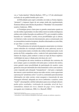 vez, a “razão dualista” (Martín-Barbero, 1997, p. 117) de substituição/
exclusão de um padrão/modelo pelo outro.
d) Dificuldades para suprir conteúdos em todas as frentes digitais;
“pirataria” e impasses legais de um campo ainda não regulamentado;
fronteiras difusas entre direitos do produtor e “liberdades” do consumidor/
usuário (Anderson, 2006).
e) Estratégias pouco claras para os grandes anunciantes quanto ao
uso das mídias segmentadas e/ou das mídias massivas (ainda estratégicas);
embate entre mídias baseadas em audiência (TVs, por exemplo) e mídias
baseadas em “conteúdos” (webs); novas possibilidades que se abrem,
via Internet e redes sociais de relacionamento, para a comunicação com
os consumidores/usuários/receptores; desafios relacionados ao como falar,
ao que falar e a como monitorar.
f) Procedimentos de inclusão de pequenos anunciantes no sistema:
custos reduzidos de veiculação (unidade de custo: palavras); acesso a
novos anunciantes (antes excluídos das mídias tradicionais) pela via de
portais da Web; campanhas online; venda de links patrocinados (maior
número de cliques, pode conduzir a marca ao topo da busca orgânica:
visibilidade da marca é ditada pela relevância do site)7.
g) Emergência de outras temáticas na definição dos contornos do
novo campo: quais os conteúdos relevantes para o contexto dos nichos;
como garantir maior possibilidade de participação do usuário; como
gerenciar crises por intermédio dos relacionamentos online com usuários;
como responder pela almejada “transparência”, vital para a reputação
das marcas; como monitorar marcas nas redes sociais; como equacionar
a presença de “jornalistas online” (seeders), contratados para disseminar
informações em redes sociais; como assegurar a transmissão de uma
linguagem informal, adequada aos novos ambientes e usuários; como
“medir” o desempenho e definir indicadores para essa avaliação (desempenho pelos resultados; viralização do conteúdo; nível de buzz/
comentários; número de views; número de page views; tempo de
navegação etc) (Anderson, 2006; Li e Bernoff, 2008)8.
7
8

Observação realizada diretamente em alguns portais da Web.
Acrescenta-se a essas referências bibliográficas observações realizadas em ambientes corporativos.

66

 