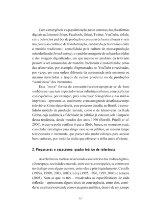 Com a emergência e a popularização, neste contexto, das plataformas
digitais na Internet (blogs, Facebook, Orkut, Twitter, YouTube, eMule,
entre outros) os padrões de produção e consumo de bens culturais vivem
um processo contínuo de transformação, conduzido pelas tensões entre
o modelo tradicional, consolidado pela cultura de massa/produção
estandardizada (broadcasting), e o padrão emergente de cultura das mídias
e das imagens digitalizadas, em que mesmo os produtos da televisão
passam a ser consumidos de maneira fracionada e customizada: cenas
das telenovelas, por exemplo, fragmentadas no YouTube e reeditadas,
por vezes, em uma ordem diferente da apresentada pela emissora ou
mesmo mescladas a traços de outros produtos ou de produções
“domésticas” dos internautas.
Essa “nova” forma de consumir/receber/apropriar-se de bens
simbólicos – que tem impactado várias indústrias culturais, com explícitas
consequências, por exemplo, para o mercado fonográfico e das mídias
impressas – apresenta-se, atualmente, como um grande desafio ao campo
televisivo. Como decorrência, esse processo desafia, no Brasil, o consolidado modelo de produção seriada, como o de telenovelas da Rede
Globo, cuja audiência e fidelidade de público já estavam sob o impacto
dessa tendência, desde meados dos anos 1990 (Borelli, Priolli et al.
2000); o que se pode verificar é que a Globo busca, no momento atual,
consolidar estratégias para atingir esse novo público, ao mesmo tempo
telespectador e internauta, que parece não medir esforços para acessar
bens culturais, por meio da mídia que oferecer a trilha mais eficiente.

2. Precursores e sucessores: quadro teórico de referência
As referências teóricas relacionadas ao contexto das mídias digitais,
ciberespaço, sociedades em rede, entre outras concepções, se constroem
no diálogo com alguns autores, entre eles e privilegiadamente, Castells
(1999a, 1999b, 2003, 2007), Lévy (1995, 1996, 1999, 2000) e Jenkins
(2008). Nota-se que os três – ressalvadas as especificidades de cada
reflexão – apresentam alguns eixos de convergência, entre eles, considerar a cultura/sociedade como categoria analítica, dentro de um campo
67

 