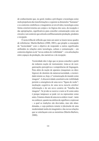 de conhecimento que, no geral, tendeu a privilegiar a tecnologia como
mola propulsora das transformações e a ignorar as dimensões “humanas”
e os contextos simbólicos e imaginários aí envolvidos; tecnologia como
forma exterior/externa aos corpos e às lógicas dos usos, da recepção e
das apropriações, significativos para conceber comunicação como um
circuito e um contexto que articula conflituosamente produção, produtos
e recepção.
É nesta trilha de reflexão que mais um autor se insere nesse quadro
de referências: Martín-Barbero (2000, 2001), que propõe a concepção
de “tecnicidade” com o objetivo de responder a outros significados
atribuídos às relações entre tecnologia, cultura e comunicação – em
contextos digitais ou de “novas ordens de visibilidade” – e às articulações
entre espaços da produção, das narrativas e da recepção:
Tecnicidade não é algo que se possa conceber a partir
da redutora noção de instrumento: trata-se de reorganizações perceptivas e competências de linguagem.
Para além da noção de aparatos (maquinais ou ideológicos) de domínio da natureza/sociedade, a tecnicidade remete-se, hoje, à “comunicação do mundo como
imagem”. A discursividade constitutiva da visibilidade
permite a emergência de uma nova “figura de razão”:
mediação cognitiva de uma nova mescla cérebro/
informação e de um novo cenário de “batalha das
imagens”. Se já não se escreve e nem se lê como antes
é porque tampouco se pode ver ou representar como
antes. Estamos diante de uma nova ordem visual – tanto
no conhecer, quanto na estética do significar e expressar
– a qual as tradições são desviadas, mas não abandonadas, e cuja potência remete à (des)razão de uma
modernidade tardia do imaginário e das novas relações
que se entrelaçam com as memórias (Martín-Barbero,
2000).

68

 