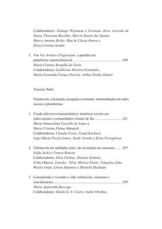 Colaboradores: Solange Wajnman e Cristiane Alves Azevedo de
Souza, Florcema Bacellar, Márcio Soares dos Santos,
Marco Antonio Bichir, Rita de Cássia Ibarra e
Silvia Cristina Jardim
2. Vim Ver Artista e Pegassione: a paródia em
plataforma autorreferencial ...................................................... 199
Maria Cristina Brandão de Faria
Colaboradores: Guilherme Moreira Fernandes,
Maria Fernanda França Pereira, Arthur Ovídio Daniel

Terceira Parte
Telenovela, circulação, recepção e consumo: transmidiação em redes
sociais e plataformas
1. Ficção televisiva transmidiática: temáticas sociais em
redes sociais e comunidades virtuais de fãs .............................. 241
Maria Immacolata Vassallo de Lopes e
Maria Cristina Palma Mungioli
Colaboradoras: Claudia Freire, Issaaf Karhawi,
Ligia Maria Prezia Lemos, Neide Arruda e Silvia Torreglossa
2. Telenovela em múltiplas telas: da circulação ao consumo ....... 297
Nilda Jacks e Veneza Ronsini
Colaboradores: Elisa Piedras, Daniela Schmitz,
Erika Oikawa, Lourdes Silva, Mônica Pieniz, Valquíria John,
Wesley Grijó, Lírian Sifuentes e Michelli Machado
3. Consumindo e vivendo a vida: telenovela, consumo e
seus discursos ............................................................................ 339
Maria Aparecida Baccega
Colaboradores: Gisela G. S. Castro, Isabel Orofino,

 