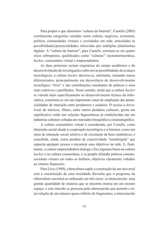 Para propor o que denomina “cultura da Internet”, Castells (2003)
correlaciona categorias variadas como cultura, negócios, economia,
política, comunidades virtuais e sociedades em rede, articuladas às
possibilidades/potencialidades oferecidas por múltiplas plataformas
digitais. A “cultura da Internet”, para Castells, estrutura-se em quatro
eixos sobrepostos, qualificados como “culturas”: tecnomeritocrática,
hacker, comunitária virtual e empreendedora.
As duas primeiras seriam originárias do campo acadêmico e do
desenvolvimento de investigações sobre novas possibilidades de avanços
tecnológicos; a cultura hacker desviou-se, entretanto, tomando rumos
diferenciados, principalmente em decorrência do desenvolvimento
tecnológico “livre” e das contribuições resultantes de práticas e usos
mais coletivos e partilhados. Neste sentido, ainda que a cultura hacker
se vincule mais especificamente ao desenvolvimento técnico da informática, constituiu-se em um importante canal de ampliação das potencialidades de interação entre produtores e usuários. O acesso a downloads de músicas, filmes, entre outros produtos culturais, gerou um
significativo ruído nas relações hegemônicas já estabelecidas nas em
indústrias culturais voltadas aos mercados fonográfico e cinematográfico.
A cultura comunitária virtual é considerada, por Castells, como
dimensão social aliada à cooperação tecnológica e à Internet, como um
meio de interação social seletiva e de circulação de bens simbólicos; é
concebida, ainda, como produto de conectividade “autodirigida” que
capacita qualquer pessoa a encontrar seus objetivos na rede. E, finalmente, a cultura empreendedora dialoga e fixa algumas bases na cultura
hacker e na cultura comunitária, e se propõe difundir práticas comunicacionais virtuais em todos os âmbitos, objetivos claramente voltados
ao retorno financeiro.
Para Lévy (1999), cibercultura supõe a construção de um universal
sem a constituição de uma totalidade. Ressalta que o programa da
cibercultura encontra-se embasado em três eixos: a) interconexão: uma
grande quantidade de usuários que se encontra imersa em um mesmo
espaço; e esta imersão se processa pela interconexão que permite a inter-relação de um número quase infinito de fragmentos; a interconexão

69

 
