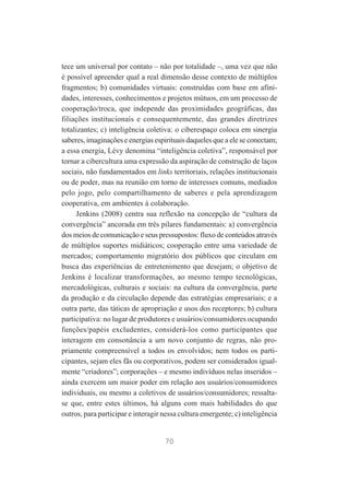 tece um universal por contato – não por totalidade –, uma vez que não
é possível apreender qual a real dimensão desse contexto de múltiplos
fragmentos; b) comunidades virtuais: construídas com base em afinidades, interesses, conhecimentos e projetos mútuos, em um processo de
cooperação/troca, que independe das proximidades geográficas, das
filiações institucionais e consequentemente, das grandes diretrizes
totalizantes; c) inteligência coletiva: o ciberespaço coloca em sinergia
saberes, imaginações e energias espirituais daqueles que a ele se conectam;
a essa energia, Lévy denomina “inteligência coletiva”, responsável por
tornar a cibercultura uma expressão da aspiração de construção de laços
sociais, não fundamentados em links territoriais, relações institucionais
ou de poder, mas na reunião em torno de interesses comuns, mediados
pelo jogo, pelo compartilhamento de saberes e pela aprendizagem
cooperativa, em ambientes à colaboração.
Jenkins (2008) centra sua reflexão na concepção de “cultura da
convergência” ancorada em três pilares fundamentais: a) convergência
dos meios de comunicação e seus pressupostos: fluxo de conteúdos através
de múltiplos suportes midiáticos; cooperação entre uma variedade de
mercados; comportamento migratório dos públicos que circulam em
busca das experiências de entretenimento que desejam; o objetivo de
Jenkins é localizar transformações, ao mesmo tempo tecnológicas,
mercadológicas, culturais e sociais: na cultura da convergência, parte
da produção e da circulação depende das estratégias empresariais; e a
outra parte, das táticas de apropriação e usos dos receptores; b) cultura
participativa: no lugar de produtores e usuários/consumidores ocupando
funções/papéis excludentes, considerá-los como participantes que
interagem em consonância a um novo conjunto de regras, não propriamente compreensível a todos os envolvidos; nem todos os participantes, sejam eles fãs ou corporativos, podem ser considerados igualmente “criadores”; corporações – e mesmo indivíduos nelas inseridos –
ainda exercem um maior poder em relação aos usuários/consumidores
individuais, ou mesmo a coletivos de usuários/consumidores; ressaltase que, entre estes últimos, há alguns com mais habilidades do que
outros, para participar e interagir nessa cultura emergente; c) inteligência

70

 