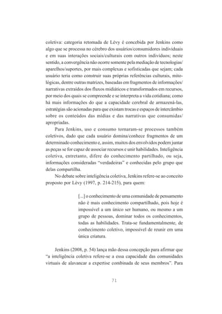 coletiva: categoria retomada de Lévy é concebida por Jenkins como
algo que se processa no cérebro dos usuários/consumidores individuais
e em suas interações sociais/culturais com outros indivíduos; neste
sentido, a convergência não ocorre somente pela mediação de tecnologias/
aparelhos/suportes, por mais complexas e sofisticadas que sejam; cada
usuário teria como construir suas próprias referências culturais, mitológicas, dentre outras matrizes, baseadas em fragmentos de informações/
narrativas extraídos dos fluxos midiáticos e transformados em recursos,
por meio dos quais se compreende e se interpreta a vida cotidiana; como
há mais informações do que a capacidade cerebral de armazená-las,
estratégias são acionadas para que existam trocas e espaços de intercâmbio
sobre os conteúdos das mídias e das narrativas que consumidas/
apropriadas.
Para Jenkins, uso e consumo tornaram-se processos também
coletivos, dado que cada usuário domina/conhece fragmentos de um
determinado conhecimento e, assim, muitos dos envolvidos podem juntar
as peças se for capaz de associar recursos e unir habilidades. Inteligência
coletiva, entretanto, difere do conhecimento partilhado, ou seja,
informações consideradas “verdadeiras” e conhecidas pelo grupo que
delas compartilha.
No debate sobre inteligência coletiva, Jenkins refere-se ao conceito
proposto por Lévy (1997, p. 214-215), para quem:
[...] o conhecimento de uma comunidade de pensamento
não é mais conhecimento compartilhado, pois hoje é
impossível a um único ser humano, ou mesmo a um
grupo de pessoas, dominar todos os conhecimentos,
todas as habilidades. Trata-se fundamentalmente, de
conhecimento coletivo, impossível de reunir em uma
única criatura.
Jenkins (2008, p. 54) lança mão dessa concepção para afirmar que
“a inteligência coletiva refere-se a essa capacidade das comunidades
virtuais de alavancar a expertise combinada de seus membros”. Para

71

 