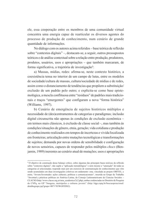 ele, essa cooperação entre os membros de uma comunidade virtual
concentra uma energia capaz de rearticular os diversos agentes do
processo de produção de conhecimento, num cenário de grande
quantidade de informações.
No diálogo com os autores acima referidos – base teórica de reflexão
sobre “contextos digitais” –, destacam-se, a seguir, outros pressupostos
teóricos e de análise contextual sobre a relação entre produção, produtores,
produtos, usuários, usos e apropriações – que também marcaram, de
forma significativa, a trajetória de investigação9:
a) Massas, mídias, redes: afirma-se, neste contexto histórico, a
coexistência tensa no interior de um campo de lutas, entre os modelos
de sociedade/cultura de massas, cultura/sociedade de mídias e de redes,
assim como o distanciamento de tendências que propõem a substituição/
exclusão de um padrão pelo outro; e explicita-se como base epistemológica, a mescla conflituosa entre “resíduos” de padrões mais tradicionais e traços “emergentes” que configuram a nova “forma histórica”
(Williams, 1997).
b) Cenário de emergência de sujeitos históricos múltiplos e
necessidade de (des)centramentos de categorias e paradigmas; inclusão
digital circunscrita não apenas às condições de exclusão econômica –
em termos mais clássicos, à exclusão de classe social –, mas também às
condições/situações de gênero, etnia, geração; vida cotidiana e produção
de conhecimento realizados em tempos de incertezas e vivida/localizada
em fronteiras; articulação entre mutações tecnológicas e transformações
de sujeitos; demanda por novas ordens de sensibilidade e configuração
de novos sensórios, capazes de responder pelos múltiplos chocs (Benjamin, 1989) inerentes ao cenário atual de mutações; usos e apropriações

9

O objetivo de construção desse balanço crítico, sobre algumas das principais bases teóricas da reflexão
sobre “contextos digitais”, não supõe a “aplicação metodológica” e nem mesmo a “saturação” de todas as
categorias aí selecionadas; responde mais por um exercício de sistematização de conhecimentos que vêm
sendo acumulados em duas investigações coletivas em andamento: esta, vinculada ao projeto OBITEL; e
outra, “Jovens/Juventudes: ações culturais, políticas e comunicacionais“, inserida no Grupo de Trabalho
“Juventud y prácticas políticas en América Latina, do Consejo Latinoamericano de Ciencias Sociales –
CLACSO (http://www.clacso.org.ar/area_academica/2c2.php), ambas credenciadas no Diretório de Pesquisa
do CNPq, no GP “Imagens, metrópoles e culturas juvenis” (http://dgp.cnpq.br/buscaoperacional/
detalhegrupo.jsp?grupo=0071703WGPZDS2).

72

 