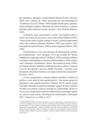 por alternância, passagem, simultaneidade (Borelli, Rocha e Oliveira,
2009); usos e práticas de “olhar” permeados por uma pluralidade de
“membranas invisíveis” (Morin, 1984), situadas em telas aptas a operacionalizar múltiplos cenários; hibridação de formas históricas e culturais
mediadas pelas narrativas escritas, gestuais e orais (Galindo Ramirez,
2010).
c) Relações entre comunicação e cultura: investigação sobre os
meios, mas ênfase nos processos; como indica Martín-Barbero (1997),
“observar para onde e a quem se dirige os meios”; cultura compreendida
como vida e práticas cotidianas (Williams, 1997), mas também visão/
concepção de mundo (Gramsci, 2002) e ordem imaginária (Morin, 1984;
1986).
d) Apropriações e usos como processo de negociação de sentidos,
de (re)significação; “usos” (Hoggart, 1973) que resultam de “formas
múltiplas de composição cultural” (Williams, 1992); economia simbólica
vinculada a materialidades econômicas (Martín-Barbero, 2004); tensões
entre “estratégias” da produção e “táticas” dos usuários (Certeau, 1994a);
movimento cultural e simbólico (atribuição de valores, afetos): “consumo
é um ato de cognição e não uma atitude irracional”; “consumo serve
para pensar; não prática mecânica, mas lugar social de luta e negociação”
(Canclini, 1997).
e) Usos, apropriações e consumo também inseridos no âmbito da
política e como parte de uma agenda política: “não apenas agenda de
diagnóstico, mas agenda propositiva” (Rocha, 2010); lugares sociais
efetivados e baseados em práticas cotidianas; espaços de lutas e conflitos
revelados por práticas culturais inseridas na cotidianidade: direito ao
“acesso, usos, disposições e desafios impostos pelas tecnologias digitais
ou, como se pode nomear ‘tecnologias de comunicação e informação
TICs’” (Segovia et al., 2009, p. 61)10.
10

Atentar para novas formas de crítica vinculadas aos sujeitos fragmentados, às alternativas atuais de
exercício da cidadania, aos novos atores sociais e às práticas políticas mediadas pelas ações culturais e
comunicacionais: “as ações culturais se politizam quanto permitem efeitos no espaço público, deslocando
poderes mais institucionalizados e criando novos poderes, pautando novas ações públicas e sendo também
pautado por elas” (Ibase/Polis, 2009, p. 9). Observa-se, ainda, que as transformações incidem no polo da
produção cultural e midiática, no polo dos receptores e usuários e alteram, também, as formas de produzir
conhecimento.

73

 