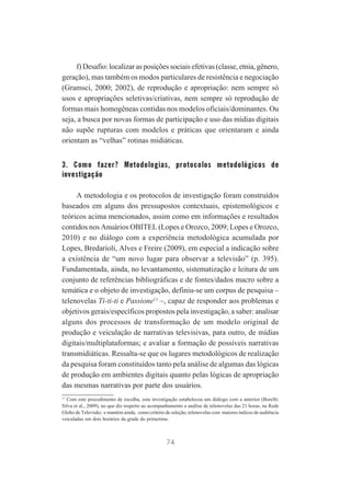 f) Desafio: localizar as posições sociais efetivas (classe, etnia, gênero,
geração), mas também os modos particulares de resistência e negociação
(Gramsci, 2000; 2002), de reprodução e apropriação: nem sempre só
usos e apropriações seletivas/criativas, nem sempre só reprodução de
formas mais homogêneas contidas nos modelos oficiais/dominantes. Ou
seja, a busca por novas formas de participação e uso das mídias digitais
não supõe rupturas com modelos e práticas que orientaram e ainda
orientam as “velhas” rotinas midiáticas.

3. Como fazer? Metodologias, protocolos metodológicos de
investigação
A metodologia e os protocolos de investigação foram construídos
baseados em alguns dos pressupostos contextuais, epistemológicos e
teóricos acima mencionados, assim como em informações e resultados
contidos nos Anuários OBITEL (Lopes e Orozco, 2009; Lopes e Orozco,
2010) e no diálogo com a experiência metodológica acumulada por
Lopes, Bredarioli, Alves e Freire (2009), em especial a indicação sobre
a existência de “um novo lugar para observar a televisão” (p. 395).
Fundamentada, ainda, no levantamento, sistematização e leitura de um
conjunto de referências bibliográficas e de fontes/dados macro sobre a
temática e o objeto de investigação, definiu-se um corpus de pesquisa –
telenovelas Ti-ti-ti e Passione11 –, capaz de responder aos problemas e
objetivos gerais/específicos propostos pela investigação, a saber: analisar
alguns dos processos de transformação de um modelo original de
produção e veiculação de narrativas televisivas, para outro, de mídias
digitais/multiplataformas; e avaliar a formação de possíveis narrativas
transmidiáticas. Ressalta-se que os lugares metodológicos de realização
da pesquisa foram constituídos tanto pela análise de algumas das lógicas
de produção em ambientes digitais quanto pelas lógicas de apropriação
das mesmas narrativas por parte dos usuários.
11
Com este procedimento de escolha, esta investigação estabeleceu um diálogo com a anterior (Borelli;
Silva et al., 2009), no que diz respeito ao acompanhamento e análise de telenovelas das 21 horas, na Rede
Globo de Televisão; e mantém ainda, como critério de seleção, telenovelas com maiores índices de audiência
veiculadas em dois horários da grade do primetime.

74

 