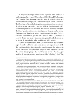 A pesquisa de campo centrou-se nos seguintes eixos de busca e
análise: etnografias virtuais (Miller e Slater, 2001; Heine, 2003; Kozinets,
2007; Amaral, 2008; Fragoso, Recuero e Amaral, 2011) de produção e
apropriação, com destaque para a leitura e análise das formas e conteúdos
das telenovelas selecionadas (acompanhamento das narrativas em processo
de migração, da “nave-mãe” (Jenkins, 2008) às plataformas digitais);
coleta e interpretação das “narrativas dos usuários” sobre as “narrativas
das telenovelas”; monitoramento das migrações referentes à trilha sonora.
As etnografias virtuais, de leitura e análise das telenovelas Ti-ti-ti e
Passione, centraram-se, por sua vez, em dois eixos: a) produção e
apropriação em ambientes virtuais sob a responsabilidade da emissora;
b) formas de apropriação, pelos usuários, em redes sociais.
O protocolo metodológico priorizou como roteiro de busca e formatação dos dados coletados, procedimentos tais como: gravação em DVD
dos capítulos diários das telenovelas; monitoramento das telenovelas
Ti-ti-ti e Passione em homepages, blogs12 e blogs correlatos13; coleta
das formas de apropriação das narrativas de Ti-ti-ti e Passione, por
usuários de Internet, em redes sociais como Orkut14, Twitter15, YouTube,
12

Detalhamento dos procedimentos adotados (homepages/blogs): levantamento dos recursos da Web 2.0;
arquivamento dos links pesquisados; dispositivos midiáticos/interatividades disponíveis; menu/seções/
destaques/links; informações; ofertas; capítulos integrais/resumo de capítulos/textos e depoimentos dos
autores; diálogos construídos; trânsito entre ficção e cotidianos dos usuários; homepage como ferramenta
de divulgação.
13
Detalhamento dos procedimentos adotados (blogs correlatos): salvar links pesquisados; alternativas de
acesso para participação dos usuários; presença do autor (ou demais agentes do processo) na relação com
usuários; fluxos unidirecionais ou multidirecionais; observação do ambiente: ferramentas de
compartilhamento de textos, imagens e vídeos para outros ambientes – blogs, Twitter, YouTube, iGoogle;
feed de conteúdo (RSS); sobreposição de narrativas (blog como “espelho” da TV); ambiente transmídia
(narrativa iniciada na plataforma eletrônica com continuidade no ambiente online); blog como ferramentas
de divulgação; “evolução” relacionada ao número de comentários; assuntos/temáticas com maior número
de comentários; tendências positivas e negativas em relação a tramas, personagens etc.; divulgação, pelos
usuários, de links em seus blogs pessoais; monitoramento do link divulgado para avaliar relação entre
blogs correlatos e blogs das telenovelas.
14
Detalhamento dos procedimentos adotados (Orkut): salvar links pesquisados; busca por palavras-chave
e por comunidades relacionadas às palavras-chave; relacionar nomes das principais comunidades e seus
números de membros; número de comunidades favoráveis e contrárias; temas debatidos; como repercutem
e quais comentários dali resultam; registro desse movimento em enquetes, fóruns de discussão; classificação
de temáticas debatidas (capítulos intermediários, final da novela, personagens etc.).
15
Detalhamento dos procedimentos adotados (Twitter): salvar links pesquisados; número de seguidores;
número de postagens; classificação dos assuntos comentados, de acordo com o teor das postagens e dos
comentários sobre determinados capítulos; divulgação de links dos blogs das telenovelas; trocadilhos e
piadas; comentários dos usuários relacionados a cenas e produtos comercializados pelo merchandising.

75

 