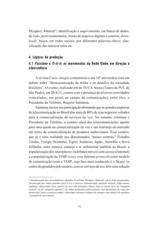 Myspace, 4shared16; identificação e arquivamento, em banco de dados,
de links, posts/comentários, trocas de arquivos digitais e sonoros, downloads; busca, em redes sociais, por diferentes palavras-chave; classificação das músicas tema etc.

4. Lógicas da produção
4.1 Passione e Ti-ti-ti: os movimentos da Rede Globo em direção à
cibercultura
A revista Caros Amigos comemorou o seu 14º aniversário com um
debate sobre “Democratização da mídia e os desafios da sociedade
brasileira”. O evento, realizado em no TUCA Arena (Teatro da PUC de
São Paulo), em 26/4/11, contou com a presença de diversos convidados
(vinculados, em geral, ao campo da comunicação), entre eles, o
Presidente da Telebrás, Rogério Santanna.
Santanna iniciou sua participação afirmando que as grandes empresas
de telecomunicação no Brasil têm mais de 80% de seus negócios voltados
para a comercialização de serviços de voz. No entanto, continua o
Presidente da Telebrás, o cenário atual das telecomunicações aponta
para uma queda na comercialização de voz e um rearranjo do mercado
em torno da comercialização de produtos audiovisuais. Esse cenário,
que já é uma realidade nos denominados “países centrais” (Estados
Unidos, Europa Ocidental, Tigres Asiáticos, Japão, Austrália e Nova
Zelândia, entre outros), começa a se sedimentar também no Brasil: a
popularização dos smartphones (telefones móveis com acesso à Internet)
e a popularização do VOIP (voice over Internet protocol) como modelo
de comunicação (com o VOIP, cuja face mais conhecida é o Skype, os
custos despendidos pelo usuário, com os serviços de voz, têm uma redução

16
Detalhamento dos procedimentos adotados (YouTube, Myspace, 4shared): salvar links pesquisados;
classificação dos vídeos postados para Ti-ti-ti e Passione (internacional, nacional, músicas, trilha sonora,
capítulo); vídeos mais vistos; número de views dos principais vídeos; mais ou menos views na “categoria
musical” ou na “categoria capítulos”; há vídeos produzidos pelos usuários, com apropriação de cenas das
telenovelas? Qual o contexto criado?; videoclipes musicais (colagem de imagens com música) ou narrativa
recontada de outra forma?

76

 