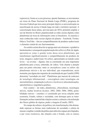 expressiva). Soma-se a esse processo, aponta Santanna, os movimentos
em torno do Plano Nacional de Banda Larga (PNBL), programa do
Governo Federal que tem como principal objetivo a universalização ou
massificação do acesso à banda larga em todo o território nacional. A
concretização desse plano, prevista para até 2014, permitirá ampliar o
uso da Internet no Brasil, popularizando as redes sociais digitais como
plataformas de troca de informações entre os brasileiros. As maiores e
mais conhecidas redes sociais digitais do planeta – Facebook, Twitter,
Orkut e YouTube – têm no compartilhamento de produtos audiovisuais
o elemento central de seu funcionamento.
Ao cenário acima descrito se agrega mais um elemento: o gradativo
barateamento e consequente popularização dos tablets (o iPad, da Apple,
apresenta-se como o grande ícone dessa nova plataforma), que
transformam significativamente o compartilhamento de produtos de
texto, imagem e audiovisual. Os tablets, apresentados ao mundo como
livros – ou revistas – digitais, têm se constituído em uma importante
plataforma para a troca, sobretudo, de vídeos. Vale chamar a atenção
para um ponto relevante: tanto os smartphones como os tablets são
plataformas móveis e de uso individual, que responderiam, neste
momento, por alguns dos requisitos de constituição do que Castells (1999)
denomina “sociedade em rede”. Plataformas que nascem de contextos
de tecnologia informacional – convergência entre tecnologias em
microeletrônica, computação (software e hardware), telecomunicações,
optoeletrônica e engenharia genética.
Este cenário – de redes, plataformas, ciberculturas, tecnologias
móveis, mídias locativas (Lemos, 2002; 2004; 2006; 2008), portabilidades móveis – constitui e é constituído por novas relações entre
economia, Estado, cultura e sociedade, com destaque para as transformações na base material das relações sociais e culturais e da aceleração
dos fluxos globais de riqueza, poder e imagens (Castells, 2007).
No campo da cultura e da política, tais transformações têm demandado repensar as formas mais tradicionais de sociedade e cultura de
massas e ampliar o sentido da política para além dos espaços privilegiados,
e por vezes exclusivos, das relações com o Estado, com os setores

77

 