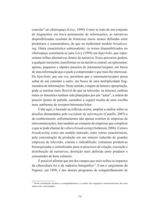 conexão” no ciberespaço (Lévy, 1999). Como se trata de um conjunto
de fragmentos em troca permanente de informações, as narrativas
disponibilizadas resultam de fronteiras muito menos definidas entre
produtores e consumidores, do que no tradicional modelo broadcasting. Outra característica sobressalente: os textos disponibilizados no
ciberespaço constituem-se para Lévy (1999) em hiperlinks, que representam trilhas alternativas dentro da narrativa. Esses percursos podem,
a qualquer momento, transformar-se na narrativa central; ou representar,
apenas, pequenos e rápidos passeios do internauta/receptor, em busca
de uma informação que o ajude a compreender o que mais lhe interessar.
Os hiperlinks, por sua vez, permitem que o internauta/receptor possa
saltar de um caminho a outro, em busca de uma multiplicidade fragmentária de informações. Neste sentido, o trajeto de leitura e apropriação,
pode se mostrar mais flexível do que na televisão: na Internet, embora
todos os itinerários tenham sido planejados por um “autor”, a ordem do
passeio (ponto de partida, caminhos a seguir) resulta de uma escolha
mais autônoma do receptor/internauta/leitor.
Cabe aqui, e baseado na reflexão acima, ampliar a análise sobre os
desafios demandados pela sociedade da informação (Castells, 2007) e
do conhecimento; enfrentamentos não apenas restritos às empresas de
telecomunicações, mas também ao conjunto de empresas que compõem
o que se pode chamar de cultura broadcasting (Anderson, 2006). Cultura
broadcasting como um modelo marcado, entre outras características,
pela concentração da produção em um número reduzido de grandes
empresas de televisão, cinema e radiodifusão: estruturas produtivas
hierarquizadas e centralizadas para os processos de criação, execução e
distribuição de narrativas; distinção mais definida entre produtor e
consumidor de bens culturais.
É possível afirmar que um dos campos que mais sofreu os impactos
da cibercultura foi o da indústria fonográfica17. Com o surgimento do
Napster, em 1999, e dos demais programas de compartilhamento de

17

Desta constatação resultou o acompanhamento e a análise das migrações sonoras/musicais das duas
telenovelas selecionadas.

79

 