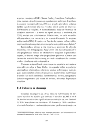 arquivos – em especial MP3 (Kazaa, Donkey, Morpheus, Audiogalaxy,
entre outros) –, transformaram-se mundialmente as formas de produzir
e consumir música (Anderson, 2006); as grandes gravadoras sofreram
perdas significativas em suas vendas, assim como as empresas
distribuidoras e varejistas. A mesma tendência pode ser observada em
diferentes mercados – e parece se repetir em todo o mundo (Keen,
2009), mesmo que com impactos diferenciados, em cada um deles:
vídeolocadoras, em decorrência do compartilhamento de arquivos
audiovisuais (MP4); livrarias, em função das vendas online; mídias
impressas (jornais e revistas), em consequência das publicações digitais18.
Tensionadas e atentas a este cenário, as empresas de televisão
brasileiras, com destaque para a Rede Globo, vêm buscado desenvolver
uma programação voltada ao ciberespaço e adequada às plataformas
digitais, ao mesmo tempo em que procuram preservar o padrão que
caracteriza a cultura broadcasting, da qual a televisão foi e continua
sendo a plataforma mais emblemática.
É baseada nesta análise de contexto que, na sequência, apresenta-se
uma reflexão sobre a Rede Globo, em especial sobre a produção/
veiculação de telenovelas; o objetivo é analisar as formas por meio das
quais a emissora tem se movido em direção à cibercultura e enfrentado
a tensão e os riscos inerentes a transformar seu modelo, sem perder a
condição hegemônica que ocupa, há décadas, no campo da produção
televisiva.

4.1.1 A telenovela no ciberespaço
Buscando nos arquivos do site da emissora (Globo.com), em particular nos sites das novelas que foram ao ar nos anos de 2008 a 2010,
foi possível verificar uma significativa transformação em seus formatos
de Web. Nas telenovelas anteriores a 17 de maio de 2010 – estreia da
telenovela Passione –, os sites estão centrados, predominantemente, em

18
Como um possível exemplo, o Jornal do Brasil, tradicional jornal carioca que, desde agosto de 2010,
passou a existir apenas em sua versão online (Folha de S. Paulo, 14/6/10).

80

 