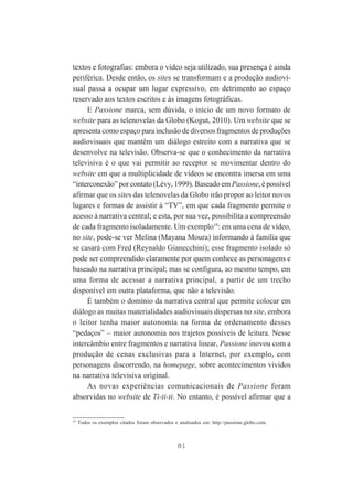 textos e fotografias: embora o vídeo seja utilizado, sua presença é ainda
periférica. Desde então, os sites se transformam e a produção audiovisual passa a ocupar um lugar expressivo, em detrimento ao espaço
reservado aos textos escritos e às imagens fotográficas.
E Passione marca, sem dúvida, o início de um novo formato de
website para as telenovelas da Globo (Kogut, 2010). Um website que se
apresenta como espaço para inclusão de diversos fragmentos de produções
audiovisuais que mantêm um diálogo estreito com a narrativa que se
desenvolve na televisão. Observa-se que o conhecimento da narrativa
televisiva é o que vai permitir ao receptor se movimentar dentro do
website em que a multiplicidade de vídeos se encontra imersa em uma
“interconexão” por contato (Lévy, 1999). Baseado em Passione, é possível
afirmar que os sites das telenovelas da Globo irão propor ao leitor novos
lugares e formas de assistir à “TV”, em que cada fragmento permite o
acesso à narrativa central; e esta, por sua vez, possibilita a compreensão
de cada fragmento isoladamente. Um exemplo19: em uma cena de vídeo,
no site, pode-se ver Melina (Mayana Moura) informando à família que
se casará com Fred (Reynaldo Gianecchini); esse fragmento isolado só
pode ser compreendido claramente por quem conhece as personagens e
baseado na narrativa principal; mas se configura, ao mesmo tempo, em
uma forma de acessar a narrativa principal, a partir de um trecho
disponível em outra plataforma, que não a televisão.
É também o domínio da narrativa central que permite colocar em
diálogo as muitas materialidades audiovisuais dispersas no site, embora
o leitor tenha maior autonomia na forma de ordenamento desses
“pedaços” – maior autonomia nos trajetos possíveis de leitura. Nesse
intercâmbio entre fragmentos e narrativa linear, Passione inovou com a
produção de cenas exclusivas para a Internet, por exemplo, com
personagens discorrendo, na homepage, sobre acontecimentos vividos
na narrativa televisiva original.
As novas experiências comunicacionais de Passione foram
absorvidas no website de Ti-ti-ti. No entanto, é possível afirmar que a

19

Todos os exemplos citados foram observados e analisados em: http://passione.globo.com.

81

 