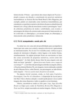 telenovela das 19 horas – que estreou dois meses depois de Passione –
propôs avanços em direção à constituição de possíveis narrativas
transmidiáticas: as fictícias Revista Moda Brasil e Drix Magazine, por
exemplo, podem ser enunciadas como narrativas transmidiáticas, por
estenderem a experiência narrativa da telenovela para as plataformas da
Internet (site e blog), além de mesclarem eventos e personagens “reais”
da cobertura jornalística de moda e celebridades, com eventos e
personagens da telenovela, promovendo uma possível interconexão entre a televisão e o ciberespaço; e, ao mesmo tempo, no ciberespaço, a
interconexão entre jornalismo e telenovela.

4.1.2 Ti-ti-ti: acompanhando a novela pelo site
Ao entrar nos sites uma série de possibilidades para acompanhar a
trama (que tem como eixo central a narrativa televisiva) é apresentada
ao internauta/usuário. No site de Ti-ti-ti (Globo.com), verifica-se que a
atenção do internauta é dirigida a vários lugares e de muitas formas,
simultaneamente. Na página principal ficam em movimento as fotos
das cenas acrescidas de pequenas narrativas, assim como das
“atualizações”. Ao lado direito dessas fotos há uma enquete com um
título em letras “garrafais” – Quem ficou mais bonito com a roupa do
seu inimigo?20 – e com fotos das personagens referidas na enquete; abaixo,
o blog da colunista Beatrice M, com imagens e textos indicando a opinião
da atriz Mayana Neiva, sobre Desirré, sua personagem; ao lado direito,
outra enquete – Vote no casório mais desastroso do mundo.
Na página inicial constam, ainda, os links para Capítulos,
Personagens, Vem Por Aí e Bastidores. A disposição do layout para o
link Mais Vídeos chama a atenção: o usuário pode passar o mouse pelas
imagens das cenas dispostas e todos os quadros se movimentam.
Abaixo, encontram-se ainda os links para: Loja, Jogo (Escolha
Renato ou Edgar para cuidar de Paulinho), Revista Drix Magasine e
Teste sua Sorte, sempre ancorados em muitas imagens. Abaixo, os links
20

Todos os exemplos citados foram observados e analisados em: http://tititi.globo.com.

82

 