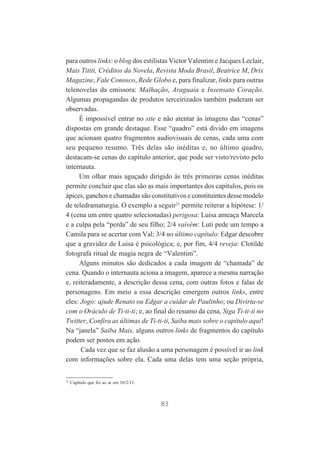 para outros links: o blog dos estilistas Victor Valentim e Jacques Leclair,
Mais Tititi, Créditos da Novela, Revista Moda Brasil, Beatrice M, Drix
Magazine, Fale Conosco, Rede Globo e, para finalizar, links para outras
telenovelas da emissora: Malhação, Araguaia e Insensato Coração.
Algumas propagandas de produtos terceirizados também puderam ser
observadas.
É impossível entrar no site e não atentar às imagens das “cenas”
dispostas em grande destaque. Esse “quadro” está divido em imagens
que acionam quatro fragmentos audiovisuais de cenas, cada uma com
seu pequeno resumo. Três delas são inéditas e, no último quadro,
destacam-se cenas do capítulo anterior, que pode ser visto/revisto pelo
internauta.
Um olhar mais aguçado dirigido às três primeiras cenas inéditas
permite concluir que elas são as mais importantes dos capítulos, pois os
ápices, ganchos e chamadas são constitutivos e constituintes desse modelo
de teledramaturgia. O exemplo a seguir21 permite reiterar a hipótese: 1/
4 (cena um entre quatro selecionadas) perigosa: Luisa ameaça Marcela
e a culpa pela “perda” de seu filho; 2/4 vaivém: Luti pede um tempo a
Camila para se acertar com Val; 3/4 no último capítulo: Edgar descobre
que a gravidez de Luisa é psicológica; e, por fim, 4/4 reveja: Clotilde
fotografa ritual de magia negra de “Valentim”.
Alguns minutos são dedicados a cada imagem de “chamada” de
cena. Quando o internauta aciona a imagem, aparece a mesma narração
e, reiteradamente, a descrição dessa cena, com outras fotos e falas de
personagens. Em meio a essa descrição emergem outros links, entre
eles: Jogo: ajude Renato ou Edgar a cuidar de Paulinho; ou Divirta-se
com o Oráculo de Ti-ti-ti; e, ao final do resumo da cena, Siga Ti-ti-ti no
Twitter, Confira as últimas de Ti-ti-ti, Saiba mais sobre o capítulo aqui!
Na “janela” Saiba Mais, alguns outros links de fragmentos do capítulo
podem ser postos em ação.
Cada vez que se faz alusão a uma personagem é possível ir ao link
com informações sobre ela. Cada uma delas tem uma seção própria,

21

Capítulo que foi ao ar em 10/2/11.

83

 