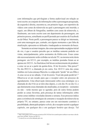 com informações que privilegiam a forma audiovisual em relação ao
texto escrito; no conjunto de informações sobre a personagem pesquisada,
da esquerda à direita, encontra-se, em primeiro lugar, um repertório de
vídeos com cenas da telenovela na qual a personagem está inserida; a
seguir, um álbum de fotografias, também com cenas da telenovela; e,
finalmente, um texto escrito com um depoimento da personagem, em
primeira pessoa, semelhante ao perfil postado por usuários de Facebook
ou de Orkut. Neste perfil, a personagem parece se dirigir ao internauta,
com uma mensagem que, contudo, em alguns momentos e por falta de
atualização, apresenta-se defasada e inadequada ao momento da busca.
Somente ao acionar imagens, das cenas apresentadas na página inicial
do site, é que o usuário percebe que as inéditas somente poderão ser
vistas, antecipadamente, pelos assinantes da Globo.com. Essas cenas
não necessariamente serão exibidas na tela da TV, na mesma noite desta
postagem: em 8/2/11, por exemplo, as inéditas postadas foram ao ar
apenas em 10/2/11. Ao final desse link há um esclarecimento do produtor:
a cena vai ao ar a partir da quinta-feira, 10 de fevereiro. Não perca!22
No dia 09/2/11 a chamada já era outra. Em 10/2/11 uma das cenas
inéditas era Luisa ameaça Marcela e a culpa pela “perda” de seu filho e
A cena vai ao ar no sábado, 12 de fevereiro. Você não pode perdê-la!.23
Observa-se aí um recado para que o receptor entre em processo de
agendamento. Uma observação interessante sobre essa estratégia: se a
chamada do dia 8 foi ao ar dois dias depois, e a do dia 10, no dia 12, e
que diariamente essas chamadas são atualizadas, os receptores – assinantes
ou não – terão mesmo que se agendar, pois de outra forma podem
perder as cenas favoritas, pela presença de tantas informações sobre
outras cenas inéditas veiculadas durante a semana. Esse processo indica
para a existência de estratégias de consumo e recepção da telenovela na
própria TV; no entanto, parece estar em um movimento contrário à
possibilidade, aberta pelo próprio website, de o receptor assistir a qualquer
capítulo, em qualquer dia e em qualquer horário que deseje. Tal
22

http://tititi.globo.com/Vem-por-ai/noticia/2011/02/luti-leva-camila-para-conhecer-sua-mae-e-da-decara-com-val.html. Acesso em 08/2/11.
23
A cena foi ao ar no dia indicado pelo site.

84

 