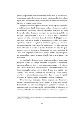 observação permite evidenciar a tensão existente entre os dois modelos,
expressa na tentativa da emissora de se movimentar em direção à cultura
digital, mas, e ao mesmo tempo, de continuar investindo em estratégias
inerentes ao sistema broadcasting.
Independente de o receptor ser assinante ou não, é possível perceber
as múltiplas possibilidade de uso desse produto cultural. Aos usuários
não assinantes é permitido assistir à narrativa da telenovela, por meio
de variadas trilhas de acesso, entre elas: aos capítulos já exibidos na
televisão, agora baseados na seleção do próprio usuário; assisti-los
seguindo a mesma composição dada pela narrativa da TV; pelo acesso
somente a trechos relacionados às personagens preferidas (seja em um
capítulo ou em todos os capítulos); pela busca, apenas, de cenas mais
interessantes do dia. Essas estratégias apontam para a existência de uma
maior autonomia do usuário na escolha de trajetos por meio dos quais
mantém o acesso à narrativa. No caso do internauta assinante da
Globo.com, ele poderá assistir, ainda, a cenas inéditas, cujos receptores
que acompanham a narrativa apenas pela televisão só terão acesso a elas
dias depois.
As atualizações da narrativa, em tempo real, estão por toda a parte.
São quase fixas no site, ou seja, em muitos links podem-se encontrar as
mesmas atualizações, com os seus tempos de postagem – 15 minutos
atrás, 2 horas atrás e assim sucessivamente –, como na maioria dos sites.
Essas atualizações variam entre o futuro de uma cena inédita – por
exemplo, Thales revela a Julinho que está apaixonado por ele (32 minutos
atrás24) – e os resumos diários dos capítulos – Leia o resumo do capítulo
de quarta, 16 (Marcela decide ir embora e Renato se desespera).
Nesse sentido, a antecipação de uma pequena parte da narrativa
torna-se, para a emissora, uma estratégia capaz de aguçar a curiosidade
do internauta; são também estratégicos os “ganchos” construídos na
abertura de cada bloco ou mesmo dos capítulos diários da telenovela, os
resumos publicados diariamente em mídias impressas e digitais e a

24
http://tititi.globo.com/Vem-por-ai/noticia/2011/02/thales-diz-julinho-que-esta-apaixonado-porele.html. Acesso em 08/2/11.

85

 
