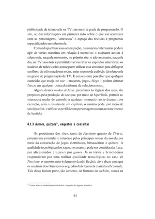 publicidade da telenovela na TV, em meio à grade de programação. O
site, ao dar informações em primeira mão sobre o que vai acontecer
com as personagens, “atravessa” o espaço das revistas e programas
especializados em telenovela.
Tomando por base essa antecipação, os usuários/internautas podem
agir de varias maneiras em relação à narrativa: o assinante assiste à
telenovela, naquele momento, no próprio site; o não assinante, naquele
dia, na TV; aos dois é permitido ver ou rever os capítulos anteriores; os
usuários de redes sociais conseguem utilizar esse conteúdo para deflagrar
um fluxo de informação nas redes, antes mesmo da exibição da telenovela
na grade de programação da TV. É conveniente perceber que qualquer
conteúdo que esteja no site – enquetes, jogos, blogs – podem detonar
fluxos em qualquer outra plataforma de relacionamento.
Alguns desses modos de fazer, peculiares às lógicas dos usos, são
propostos pela produção do site que, por meio de hiperlinks, permite ao
internauta mudar de caminho a qualquer momento: ao se deparar, por
exemplo, com o resumo de um capítulo, o usuário pode, por meio de
um hiperlink, verificar o perfil de um personagem ou um acontecimento
de bastidor.

4.1.3 Games, quizzes25, enquetes e consultas
Os produtores dos sites, tanto de Passione quanto de Ti-ti-ti,
procuraram estimular o interesse pelos principais temas da novela por
meio da construção de jogos eletrônicos, brincadeiras e quizzes. A
qualidade tecnológica dos jogos, no entanto, pode ser considerada fraca,
por aficcionados e experts por games. Já os testes e brincadeiras
responderam por uma melhor qualidade tecnológica: no caso de
Passione, o suposto autor (elemento da não ficção), dava dicas para que
os usuários descobrissem os segredos da telenovela (narrativa ficcional).
Tais dicas faziam parte, tão somente, do formato do website, nunca na

25

Testes sobre o conhecimento do leitor a respeito de alguma temática.

86

 