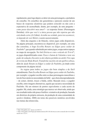 rapidamente, para logo depois se deter em uma personagem, a portadora
do conselho. Os conselhos são generalistas e parecem constar de um
banco de respostas aleatórias que podem coincidir ou não com a
expectativa do aconselhado; diante, por exemplo, de uma pergunta –
como posso descobrir meu amor? – as respostas foram: (Personagem
Dorinha): Acho que você é a única pessoa que não reparou que não
está dando certo; (A Cabra): Acredite na verdade, para isso acontecer,
só depende de você Béééé; e assim sucessivamente.
Além das enquetes e do Oráculo, vários jogos estão disponíveis.
Na página principal, encontrava-se disponível, por exemplo, em uma
das consultas, o Jogo Escolha Renato ou Edgar para cuidar de
Paulinho29, que quando substituído por outros jogos, ocupa outros espaços
no mapa de navegação. No link Divirta-se com o oráculo de Ti-ti-ti30,
os jogos disponibilizados eram: Passe o batom de Valentim e teste seu
poder de sedução; Encontre os dez objetos perdidos no ateliê; Vire capa
de revista da Moda Brasil; Transforme sua foto em um quebra-cabeça,
além de Ajude Renato ou Edgar a cuidar de Paulinho, já citado como
componente da página inicial.
As regras para todos os jogos são bem simples e de fácil
entendimento. Para Escolha Renato ou Edgar para cuidar de Paulinho,
por exemplo: o jogador escolhe entre as duas personagens masculinas e
tem de ficar atento às necessidades do bebê – que chora desesperadamente
– de comer, dormir, trocar a fralda, enfim. Baseado nisso, o jogador
escolhe, entre imagens alternativas, aquela que saciará a necessidade de
Paulinho. Há um número de pontos equivalentes a cada acerto do
jogador. Há, ainda, uma estratégia que merece ser observada, ainda que
seu resultado tenha sido pouco frutífero: a tentativa de produção, baseada
em diretrizes da própria emissora, da produção de uma comunidade de
spoilers (Jenkins, 2008) em torno dos possíveis mistérios envolvidos
nas tramas das telenovelas.

29

http://tititi.globo.com. Acesso em 08/2/11.
http://tititi.globo.com/Fique-por-dentro/noticia/2011/01/divirta-se-com-o-oraculo-de-ti-ti-ti.html.
Acesso em 13/2/11.

30

88

 