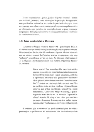 Todos esses recursos – games, quizzes, enquetes, consultas – podem
ser avaliados, portanto, como estratégias de produção de repertórios
compartilhados, acionados por meio de possíveis sinergias entre
receptores e seus saberes, em torno de questões propostas pela narrativa
da telenovela, num exercício de promoção do que se pode considerar
um processo de inteligência coletiva e, consequentemente, de construção
de comunidades virtuais.

4.1.4 Redes sociais digitais e blogosfera
Ao entrar no blog da colunista Beatrice M. – personagem de Ti-titi – observa-se que não há distinções em relação aos blogs mais comuns.
Diferentemente do site, não há movimento algum e há uma harmonia
em seu design: o nome da Colunista aparece em destaque, com uma
“colagem” ao estilo pop art ao seu lado. As fotos das celebridades de
Ti-ti-ti ligadas à moda acompanham cada matéria. O perfil de Beatrice
M. informa:
Quem sou eu? Sou uma divertida, experiente crítica
que não economiza em sinceridade para destilar comentários sobre a moda atual – sejam tendências, estilistas
e aspirantes a estilistas e tudo que acontece no cenário
disso que se convencionou chamar de “mundinho fashion”. Combino um vasto repertório com uma total falta
de paciência e não aceito o rótulo de crítica polêmica,
uma vez que, crítica e polêmica é uma óbvia e inútil
redundância. Como diria Margo Channing, a personagem de Bette Davis em “A Malvada”: apertem os
cintos! Beatrice M. chegou para dizer que o rei está
nu, com a franqueza de quem não tem nada a ganhar
nem a perder. Também estou no Twitter (@beatricem).
É evidente que a construção do perfil contribui para dar vida à
personagem e que Beatrice M. apresenta-se com um vasto repertório
89

 