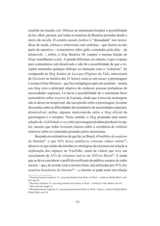 inserido no mundo cult. Oferece ao internauta/receptor a possibilidade
de ler, olhar, passear, por todas as matérias de Beatrice postadas desde o
início da novela. O cenário mundo fashion é “desnudado” nos textos:
dicas de moda, críticas e entrevistas com estilistas – que fazem ou não
parte da narrativa – comentários sobre gafes cometidas pela elite – da
telenovela –, enfim, o blog Beatrice M. cumpre a mesma função de
blogs semelhantes a este. A grande diferença, no entanto, é que o espaço
para comentários está desativado e não há a possibilidade de que o receptor mantenha qualquer diálogo ou interação com a “colunista”. Se
comparado ao blog Sonhos de Luciana (Páginas da Vida, antecessora
de Passione no horário das 21 horas), nota-se um recuo: a personagem
Luciana (Aline Moraes) – que fica tetraplégica após um acidente – monta
seu blog com o principal objetivo de conhecer pessoas portadoras de
necessidades especiais. Lá havia a possibilidade de o internauta fazer
comentários sobre os posts de Luciana, ainda que a troca de mensagens
não se desse em tempo real: dar sua opinião sobre a personagem, levantar
discussões sobre as dificuldades dos portadores de necessidades especiais,
desenvolver, enfim, alguma interconexão entre o blog oficial da
personagem e o receptor. Neste sentido, o blog propunha uma maior
relação de visibilidade e voz entre personagem/produto/produtor/receptor, mesmo que todos tivessem clareza sobre a existência de critérios
seletivos sobre os conteúdos postados pelos internautas.
Baseado em estimativas de que há, no Brasil, 40 milhões de usuários
de Internet31 e que 84% dessa audiência consome vídeos online32,
observa-se que ainda são tímidas as estratégias da emissora em relação à
exploração dos espaços no YouTube, canal de vídeos que teve um
crescimento de 33% de visitantes únicos em 2010 no Brasil33. E ainda
que se deva considerar o perfil diversificado do público usuário de redes
sociais – que, de acordo com a mesma fonte, são utilizadas por 85% dos
usuários brasileiros de Internet34 –, o mesmo se pode notar em relação
31
Brazilian Internet Audience 15+ accessing Internet from Home or Work – comScore Media Metrix, dez/
09 a dez/10.
32
Brazilian Audience 15+ accessing Internet from Home or Work – comScore Video Metrix, dez/10.
33
Idem nota de rodapé 32.
34
Brazilian Internet Audience 15+ accessing Internet from Home or Work – Source: comScore Media Metrix
(Panel Only), dez/10.

90

 