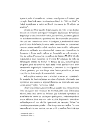 à presença das telenovelas da emissora em algumas redes como, por
exemplo, Facebook, com crescimento no Brasil de 258% em 201035 e
Orkut, considerada a maior no Brasil, com cerca de 30 milhões de
usuários36.
Mesmo que blogs e perfis de personagens em redes sociais digitais
possam ser avaliados como possíveis lugares de produção de “sentidos
de pertença” a uma comunidade virtual, esse processo, no entanto, precisa
ser mais bem considerado, quando se trata das telenovelas em questão.
Para que uma comunidade virtual se configure, é preciso existir trocas
generalizadas de informações entre todos os membros ou, pelo menos,
entre um número considerável de membros. Neste sentido, os blogs das
telenovelas analisadas necessitariam abrir espaços para comentários, de
forma que o debate amplo pudesse ser fomentado nas redes sociais: o
blog de Melina (Passione), a exemplo do de Beatrice M. (Ti-ti-ti), não
respondiam a esses requisitos e a proposta de veiculação de perfis de
personagens centrais no Twitter foi deixada de lado, restando apenas
um perfil geral da telenovela nesta rede social; perfil no qual eram
apresentadas as principais informações já constantes do site. É possível
afirmar, portanto, que nem blogs, nem Twitter permitiram, de fato,
experiências de formação de comunidades virtuais.
Vale registrar, contudo, que o principal avanço a ser considerado
foi a adoção de funcionalidades nos sites oficiais das telenovelas que
permitiram aos usuários o compartilhamento de conteúdos em redes
sociais como Twitter, Facebook e Orkut.
Observa-se ainda que, nesse modelo, o receptor atua principalmente
como divulgador dos conteúdos do produtor junto a sua comunidade
pessoal, mas ainda carece de recursos que explorem o potencial da
plataforma em termos de cocriação e participação. Pode compartilhar
textos, vídeos e fotos em suas redes sociais, impactando sua microaudiência pessoal; mas não lhe é permitido, por exemplo, “baixar” os
conteúdos para seu computador e editar imagens de sua escolha. Encontra
o caminho aberto para publicar, em seu perfil pessoal no Facebook, que
35
36

Idem nota de rodapé 31.
Idem nota de rodapé 31.

91

 