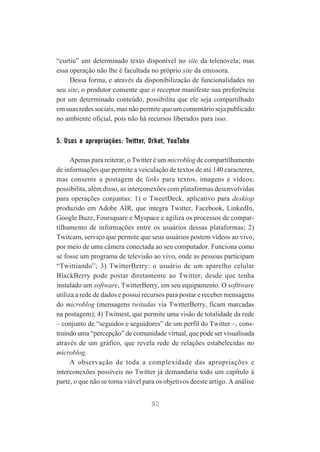 “curtiu” um determinado texto disponível no site da telenovela; mas
essa operação não lhe é facultada no próprio site da emissora.
Dessa forma, e através da disponibilização de funcionalidades no
seu site, o produtor consente que o receptor manifeste sua preferência
por um determinado conteúdo, possibilita que ele seja compartilhado
em suas redes sociais, mas não permite que um comentário seja publicado
no ambiente oficial, pois não há recursos liberados para isso.

5. Usos e apropriações: Twitter, Orkut, YouTube
Apenas para reiterar, o Twitter é um microblog de compartilhamento
de informações que permite a veiculação de textos de até 140 caracteres,
mas consente a postagem de links para textos, imagens e vídeos;
possibilita, além disso, as interconexões com plataformas desenvolvidas
para operações conjuntas: 1) o TweetDeck, aplicativo para desktop
produzido em Adobe AIR, que integra Twitter, Facebook, LinkedIn,
Google Buzz, Foursquare e Myspace e agiliza os processos de compartilhamento de informações entre os usuários dessas plataformas; 2)
Twitcam, serviço que permite que seus usuários postem vídeos ao vivo,
por meio de uma câmera conectada ao seu computador. Funciona como
se fosse um programa de televisão ao vivo, onde as pessoas participam
“Twittiando”; 3) TwitterBerry: o usuário de um aparelho celular
BlackBerry pode postar diretamente ao Twitter, desde que tenha
instalado um software, TwitterBerry, em seu equipamento. O softtware
utiliza a rede de dados e possui recursos para postar e receber mensagens
do microblog (mensagens twitadas via TwitterBerry, ficam marcadas
na postagem); 4) Twitnest, que permite uma visão de totalidade da rede
– conjunto de “seguidos e seguidores” de um perfil do Twitter –, construindo uma “percepção” de comunidade virtual, que pode ser visualisada
através de um gráfico, que revela rede de relações estabelecidas no
microblog.
A observação de toda a complexidade das apropriações e
interconexões possíveis no Twitter já demandaria todo um capítulo à
parte, o que não se torna viável para os objetivos deeste artigo. A análise
92

 