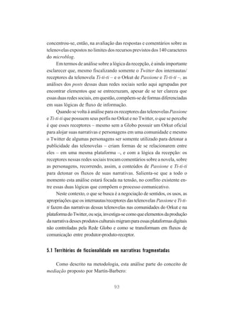 concentrou-se, então, na avaliação das respostas e comentários sobre as
telenovelas expostos no limites dos recursos previstos dos 140 caracteres
do microblog.
Em termos de análise sobre a lógica da recepção, é ainda importante
esclarecer que, mesmo fiscalizando somente o Twitter dos internautas/
receptores da telenovela Ti-ti-ti – e o Orkut de Passione e Ti-ti-ti –, as
análises dos posts dessas duas redes sociais serão aqui agrupadas por
encontrar elementos que se entrecruzam, apesar de se ter clareza que
essas duas redes sociais, em questão, compõem-se de formas diferenciadas
em suas lógicas de fluxo de informação.
Quando se volta à análise para os receptores das telenovelas Passione
e Ti-ti-ti que possuem seus perfis no Orkut e no Twitter, o que se percebe
é que esses receptores – mesmo sem a Globo possuir um Orkut oficial
para alojar suas narrativas e personagens em uma comunidade e mesmo
o Twitter de algumas personagens ser somente utilizado para detonar a
publicidade das telenovelas – criam formas de se relacionarem entre
eles – em uma mesma plataforma –, e com a lógica da recepção: os
receptores nessas redes sociais trocam comentários sobre a novela, sobre
as personagens, recorrendo, assim, a conteúdos de Passione e Ti-ti-ti
para detonar os fluxos de suas narrativas. Salienta-se que a todo o
momento esta análise estará focada na tensão, no conflito existente entre essas duas lógicas que compõem o processo comunicativo.
Neste contexto, o que se busca é a negociação de sentidos, os usos, as
apropriações que os internautas/receptores das telenovelas Passione e Ti-titi fazem das narrativas dessas telenovelas nas comunidades do Orkut e na
plataforma do Twitter, ou seja, investiga-se como que elementos da produção
da narrativa desses produtos culturais migram para essas plataformas digitais
não controladas pela Rede Globo e como se transformam em fluxos de
comunicação entre produtor-produto-receptor.

5.1 Territórios de ficcionalidade em narrativas fragmentadas
Como descrito na metodologia, esta análise parte do conceito de
mediação proposto por Martín-Barbero:
93

 