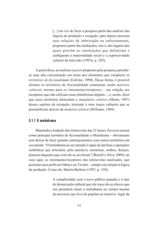 [...] em vez de fazer a pesquisa partir das análises das
lógicas de produção e recepção, para depois procurar
suas relações de imbricação ou enfrentamento,
propomos partir das mediações, isto é, dos lugares dos
quais provêm as construções que delimitam e
configuram a materialidade social e a expressividade
cultural da televisão (1997a, p. 292).
A partir disso, ao analisar os posts propostos pela pesquisa, percebese uma alta concentração em torno dos elementos que compõem os
territórios de ficcionalidade (Calvino, 1990). Dessa forma, é possível
afirmar os territórios de ficcionalidade continuam sendo matrizes
culturais mesmo para os internautas/receptores – em relação aos
receptores que não utilizam essas plataformas digitais –, e, assim, dizer
que esses territórios alimentam o imaginário coletivo (Morin, 1987)
desses sujeitos da recepção, trazendo à tona traços culturais que se
presentificam através da memória seletiva (Williams, 1969).

5.1.1 O melodrama
Mantendo a tradição das telenovelas das 21 horas, Passione possui
como principal território de ficcionalidade o Melodrama – obviamente
sem deixar de fazer grandes entrelaçamentos com outros territórios em
seu enredo. “O melodrama ao ser narrado é capaz de dar base a operações
simbólicas que articulam, pela narrativa, memórias, sonhos, desejos,
prazeres daqueles que com ele se envolvem” (Borelli e Silva, 2009), no
caso aqui, os internautas/receptores das telenovelas analisadas, que
possuem seus perfis no Orkut e no Twitter – sempre em relação à lógica
da produção. Como diz Martín-Barbero (1997, p. 159):
A cumplicidade com o novo público popular e o tipo
de demarcação cultural que ela traça são as chaves que
nos permitem situar o melodrama no vértice mesmo
do processo que leva do popular ao massivo: lugar da
94

 