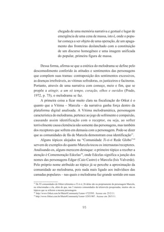 chegada de uma memória narrativa e gestual e lugar de
emergência de uma cena de massa, isto é, onde o popular começa a ser objeto de uma operação, de um apagamento das fronteiras deslanchado com a constituição
de um discurso homogêneo e uma imagem unificada
do popular, primeira figura de massa.
Dessa forma, afirma-se que a estética do melodrama se define pelo
descomedimento conferido às atitudes e sentimentos das personagens
que compõem suas tramas: contraposição dos sentimentos excessivos,
as doenças irrefreáveis, as vítimas sofredoras, os justiceiros e facínoras.
Portanto, através de uma narrativa com começo, meio e fim, que se
propõe a atingir, a um só tempo, coração, olhos e ouvidos (Prado,
1972, p. 75), o melodrama se faz.
A primeira coisa a ficar muito clara na fiscalização do Orkut é o
quanto que a Vítima – Marcela – da narrativa ganha força dentro da
plataforma digital analisada. A Vítima melodramática, personagem
característica do melodrama, pertence ao jogo de sofrimento e compaixão,
causando assim identificação com o receptor, ou seja, ao sofrer
terrivelmente causa clemência não somente das personagens, mas também
dos receptores que sofrem em demasia com a personagem. Pode-se dizer
que as comunidades de fãs de Marcela demonstram essa identificação37.
Alguns tópicos alojados na “Comunidade Ti-ti-ti Rede Globo”38
servem de exemplos do quanto Marcela tocou os internautas/receptores.
Analisando-os, alguns merecem destaque: o primeiro tópico a receber a
atenção é Comemoração Edcelas39, onde Edcelas significa a junção dos
nomes das personagens Edgar (Caio Castro) e Marcela (Isis Valverde).
Pelo próprio nome atribuído ao tópico já se percebe a aproximação da
comunidade ao melodrama, pois nada mais ligado aos indivíduos das
camadas populares – nas quais o melodrama faz grande sentido em suas
37
De 93 comunidades do Orkut referentes a Ti-ti-ti, 26 delas são ou propriamente da personagem Marcela,
ou relacionadas a ela, além de que, nas 3 maiores comunidades da telenovela pesquisadas, muitos são os
tópicos que se referem a mesma personagem.
38
http://www.Orkut.com.br/Main#Community?cmm=1725595. Acesso em 25/2/11.
39
http://www.Orkut.com.br/Main#Community?cmm=32931907. Acesso em 20/3/11.

95

 