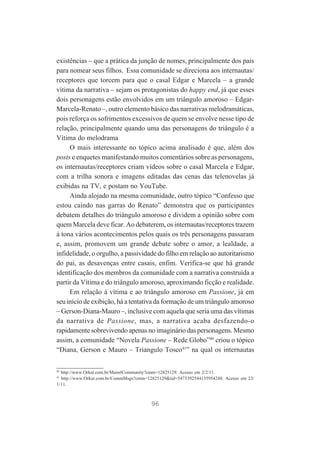 existências – que a prática da junção de nomes, principalmente dos pais
para nomear seus filhos. Essa comunidade se direciona aos internautas/
receptores que torcem para que o casal Edgar e Marcela – a grande
vítima da narrativa – sejam os protagonistas do happy end, já que esses
dois personagens estão envolvidos em um triângulo amoroso – EdgarMarcela-Renato –, outro elemento básico das narrativas melodramáticas,
pois reforça os sofrimentos excessivos de quem se envolve nesse tipo de
relação, principalmente quando uma das personagens do triângulo é a
Vítima do melodrama
O mais interessante no tópico acima analisado é que, além dos
posts e enquetes manifestando muitos comentários sobre as personagens,
os internautas/receptores criam vídeos sobre o casal Marcela e Edgar,
com a trilha sonora e imagens editadas das cenas das telenovelas já
exibidas na TV, e postam no YouTube.
Ainda alojado na mesma comunidade, outro tópico “Confesso que
estou caindo nas garras do Renato” demonstra que os participantes
debatem detalhes do triângulo amoroso e dividem a opinião sobre com
quem Marcela deve ficar. Ao debaterem, os internautas/receptores trazem
à tona vários acontecimentos pelos quais os três personagens passaram
e, assim, promovem um grande debate sobre o amor, a lealdade, a
infidelidade, o orgulho, a passividade do filho em relação ao autoritarismo
do pai, as desavenças entre casais, enfim. Verifica-se que há grande
identificação dos membros da comunidade com a narrativa construída a
partir da Vítima e do triângulo amoroso, aproximando ficção e realidade.
Em relação à vítima e ao triângulo amoroso em Passione, já em
seu início de exibição, há a tentativa da formação de um triângulo amoroso
– Gerson-Diana-Mauro –, inclusive com aquela que seria uma das vítimas
da narrativa de Passione, mas, a narrativa acaba desfazendo-o
rapidamente sobrevivendo apenas no imaginário das personagens. Mesmo
assim, a comunidade “Novela Passione – Rede Globo”40 criou o tópico
“Diana, Gerson e Mauro – Triangulo Tosco41” na qual os internautas
40

http://www.Orkut.com.br/Main#Community?cmm=12825129. Acesso em 2/2/11.
http://www.Orkut.com.br/CommMsgs?cmm=12825129&tid=5473392544135954248. Acesso em 23/
1/11.
41

96

 