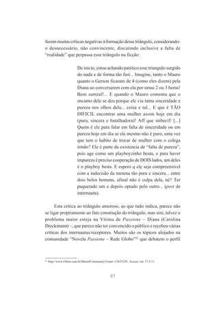 fazem muitas críticas negativas à formação desse triângulo, considerandoo desnecessário, não convincente, discutindo inclusive a falta de
“realidade” que perpassa esse triângulo na ficção:
De inicio, estou achando patético esse triangulo surgido
do nada e de forma tão fast... Imagine, tanto o Mauro
quanto o Gerson ficaram de 4 (como eles dizem) pela
Diana ao conversarem com ela por umas 2 ou 3 horas!
Bem surreal!... E quando o Mauro comenta que o
encanto dele se deu porque ele viu tanta sinceridade e
pureza nos olhos dela... coisa e tal... E que é TÃO
DIFICIL encontrar uma mulher assim hoje em dia
(pura, sincera e batalhadora)! Aff que imbecil! [...]
Quem é ele para falar em falta de sinceridade ou em
pureza hoje em dia se ele mesmo não é puro, uma vez
que tem o habito de trocar de mulher com o colega
irmão? Ele é parte da existencia de “falta de pureza”,
pois age como um playboyzinho besta, e para haver
impureza é preciso cooperação de DOIS lados, um deles
é o playboy besta. E espero q ele seja compreensível
com a indecisão da menina tão pura e sincera... entre
dois belos homens, afinal não é culpa dela, né? Ter
paquerado um e depois optado pelo outro... (post de
internauta).
Esta crítica ao triângulo amoroso, ao que tudo indica, parece não
se ligar propriamente ao fato construção do triângulo, mas sim, talvez o
problema maior esteja na Vítima de Passione – Diana (Carolina
Dieckmann) –, que parece não ter convencido o público e recebeu várias
críticas dos internautas/receptores. Muitos são os tópicos alojados na
comunidade “Novela Passione – Rede Globo”42 que debatem o perfil

42

http://www.Orkut.com.br/Main#Community?cmm=12825129. Acesso em 17/2/11.

97

 