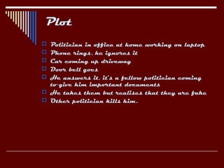 Plot
 Politician in office at home working on laptop
 Phone rings, he ignores it
 Car coming up driveway
 Door bell goes
 He answers it, it’s a fellow politician coming
  to give him important documents
 He takes them but realises that they are fake
 Other politician kills him.
 