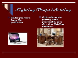 Lighting/Props/Acrting
 Under pressure    Late afternoon,
  from the           getting dark,
  politician         preferably grey
                     day. Low lighting,
                     shadows.
 