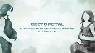 OBITO FETAL
SINDROME DE MUERTE FETAL DURANTE
EL EMBARAZO
 